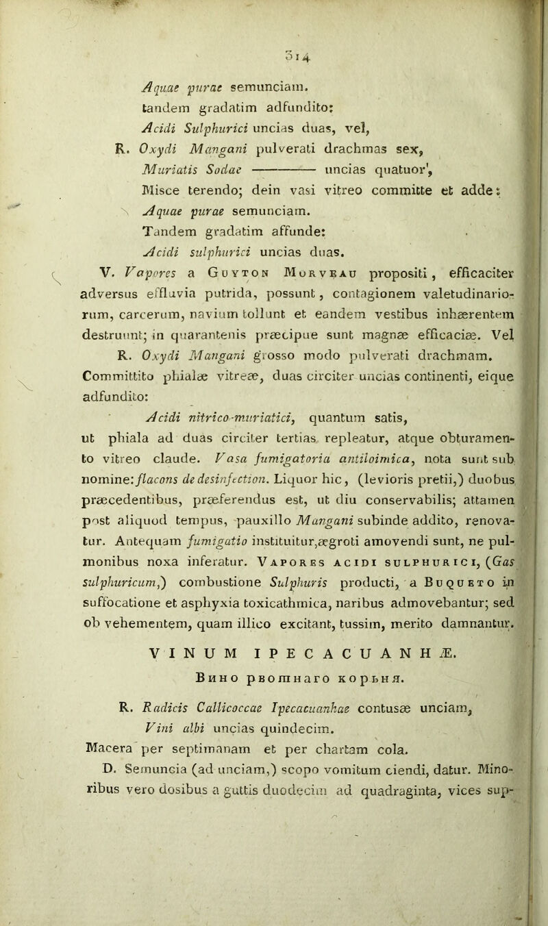 Aquae purae semunciam, tandem gradatim adfundito: Acidi Sulphurici uncias duas, vel, R. Oxydi Mangani pulverali drachmas sex, Murtatis Sodac uncias quatuor', Blisce terendo; dein vasi vitreo committe et addes \ Aquae purae semunciam. Tandem gradatim affunde; Acidi sulphurici uncias duas. V. Vapores a Guyton Morvbau propositi, efficaciter adversus effluvia putrida, possunt, contagionem valetudinario- rum, carcerum, navium tollunt et eandem vestibus inhaerentem destruunt; in quarantenis praecipue sunt magnae efficaciae. Vel R. Oxydi Mangani grosso modo pulverati drachmam. Committito phialae vitreae, duas circiter uncias continenti, eique adfundito: Acidi nitrico-muriatici, quantum satis, ut phiala ad duas circiter tertias repleatur, atque obturamen- to vitreo claude. Vasa fumigatoria antiloimica, nota surit sub nomine: flacons de desinjtction. Liquor hic, (levioris pretii,) duobus praecedentibus, prceferendus est, ut diu conservabilis; attamen pnst aliquod tempus, pauxillo Mangani subinde addito, renova- tur. Antequam fumigatio instituitur,aegroti amovendi sunt, ne pul- monibus noxa inferatur. Vapores acidi sulphur i c i, (Ga^ sulphuricumf) combustione Sulphuris producti, a Buqueto m suffocatione et asphyxia toxicathrnica, naribus admovebantur; sed ob vehementem, quam illico excitant, tussim, merito damnantur. VINUM IPECACUANH.E. Bhho pBomnaro KopuHH. R. Radicis CalUcoccae Ipecacuankae contusae unciam, Vini cdbi uncias quindecim. Macera per septimanam et per chartam cola. D. Semuncia (ad unciam,) scopo vomitum ciendi, datur. Mino- ribus vero dosibus a guttis duodecim ad quadraginta, vices sup-