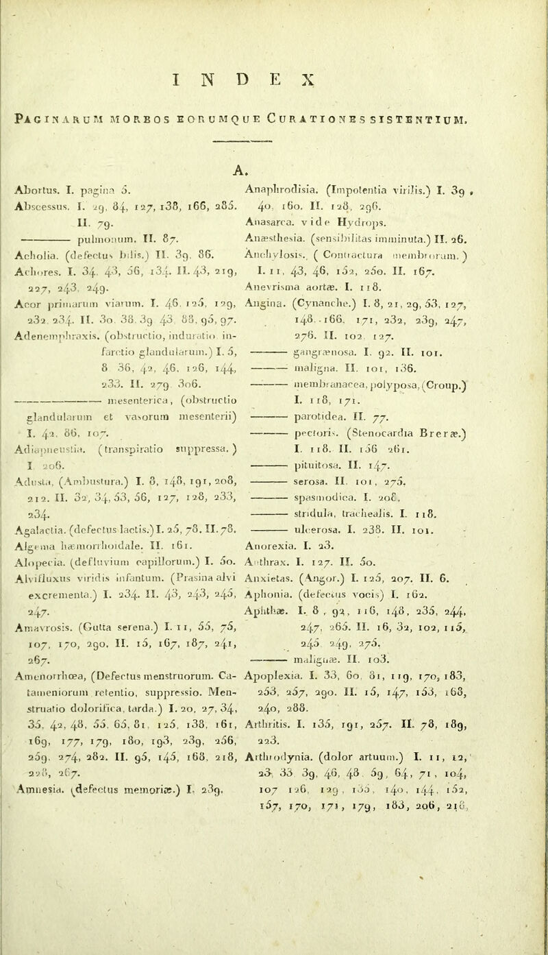 INDEX PACINARUri MORBOS EORUM QUE Cu RATIONES SISTENTIUM. A. Abortus. I. pagina 5. Abscessus. I. jQ. 84. *'-^7> II. 79. puiinoiuiin. II. 87. Acliolia. (defectu'. Iniis.^ TI. 39. 86. Acliores. I. 3/f.. 4^^, 66, iSA. II. 4^> 2*9> 227, 243, 249. Aoor ])riinurum viauim. I. 4-6- 232 234. II. 3o. 38.39 4^ 68, 96, 97. Adenempliraxis. (ob.strurtio, iiiduratio in- farotio glandularum.) I. 6, 8 36, 42, 4®' '^-6' *44> 2.33. II. 279 3o6. mesenterica, (obstructio Elandularmn et vasorum mesenterii) I. 42. 86, 107. Adia])iiensti;i. (transpiratio suppressa.) I 206. Adusta, (Ambustura.) I. 8. 148, 191,208, 212. II. 32, 34, 63, 66, 127, 128, 233, 2.34. Agalactia, (defectus lactis.) I. 26, 78. II. 78. Algema haf.mmilujtdale. II. 161. Alopecia, (defluvium capillorum.) I. 5o. Alvifluxus viridis infantum. (Prasina alvi excrementa.) I. 234. II. 4^) 24.3, 246, Amasrosis. (Gutta serena.) I. ii, 66, 76, 107, 170, 290. II. i5, 1G7, 187, 241, 267. Amenorrhoea, (Defectus menstruorum. Ca- tameniorum retentio, suppressio. Men- struatio doloriflca. tarda.) I. 20, 27, 34, 36, 42'48- ^6. 66,81, 126, i38, 161, 169, 177, 179, 180, ig3, 23g, 266, 269. 274, 282. II. 96, 146, 168, 218, 228, 267. Amnesia, (^defectus memoriic.) I, 239, Anaphrodisia. (Impotentia viriJis.'l I. 3g , 4o. i6o. II. 128, 296. Anasarca, vide Hydrops. Ana>sthesia. (sensihilitas imminuta.) II. 26. Anchylosis., ( Conliactura membrorum.'1 I. II, 43, 48. 162, 260. II. 167. Anevrisiiia aortie. I. 11 8. Angina. (Cynanche.) I. 8, 21, 29, 63, 127, 148 166. 171, 232, 23g, 247, 276. II. 102. 127. gairgra^nosa. I. 92. II. loi. maligna. II. 101, i36. memhianacea, polyposa, (Croup.) I. ii8, 171. parotidea. II. 77. pectoris. (Stenocardia Brer a?.) I. 118. II. 166 261. pituitosa. II. 147. serosa. II 101, 276, spasmodica. I. 208, stridula, IracIreaJis. I. 118. ulcerosa. I. 238. II. loi. Anorexia. I. 23, A itlirax. I. 127. II. 5o. Anxietas, (.\ngor.) I. 126, 207. II. 6. Aphonia, (defecens vocis) I. 162. Aphthas. I. 8 , 92, II6, 148, 236, 242}., 247. 266. II. 16, 32, 102, 116, 246 2.49, 276. m.rlign». II. io3. Apoplexia. I. 33, 60, 81, 119, 170,183, 263, 267, 290. II. i5, 147, i63, 168, 240, 288. Arthritis. I. i36, 191, 267. II. 78, 189, 223. Arthiodynia. (dolor artuum.) I. ii, 12, 23- 33 3g, 48, 48 69, 64, 71 , 104, 107 126, 129, i36, i4o. i44' '32, 167, 170, 17J, 179, i83, 2o6, 21O,,