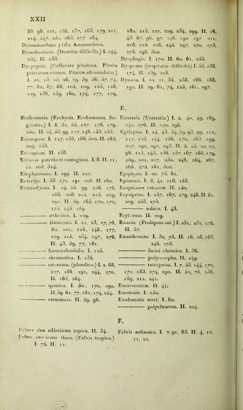 88 g6. I2I, i36, i3y, iG3, 179,211, 214. '-^47' ^77 ^®‘+- .Dvsinenoiilioea vide Amenonhoea. Dysodontiasis. (DeiUitio difficilis.) I. i44- 9.34. II. 133. Dy'jit'psia. (Colhn-ies pituitosa. Pituila primarum viarum. Pituita? adcumiilalio.) I. 21, 23, 25, 26, 29, 39. .56, .57, 74, 77, 82, 87, 88. io5, log, 125, 128, 129, i38, 159, 160, 174, 177, 179, Erclivmosis, (Ercliysis. EroJiymoma. Su- gilJ.itro.) I. 8, 3'i, 55, 1.57, 178, 179, 2.5o. II. 2.4. 53, 99. 127, 146, 153, 2,33. Eciampsid. I. 117, i58, 188, 3oo. II. i83, 204. 253. Ecuopiuin. II. i58. ElJ.uvia putrida et contagiosa. I. 8. II. ri, 12, 2o3, 3i4- Elcpliauii iasi.s. I. '99 II- 227, El teritis. I. 33 171, 191 208. II. 160, Enterodyiiia. I. 24, a5, 99 156, 178; 188 , 206 2 12, 2i5, 229 292 II. 59 165, 170, 172, 175 , 245 289. a'thr.'lica. I. 229. ilatuienta. I. 21, a3, 27,78, 80, loi, 126, 148, 177, 179, 215. 234, 247, 276. II. 43, 5g, 77, 181. hasmoirhoidalis. I. i25. rlieumatica. I. i35. saturiiiiia. (plumbea.) I. 2, 68, 127, 186, 19 r, 244, 270. II. 163, 28/,. spastica. I. 80, 170, 290. II. 59, 61,77, 161, 174, 254. vennino.sa. II. 5g, 96. Foliic.s sine adlectione topica. II. 34. Febn.s americana (lava. (Febtis tropica.5 I. 75, II. 12, 180, 2i5, 222, 229, 234, 299. II. 16, 43. 87, 96, 97, 148, 192 197 ill, 218, 225, 228, 245, 247, 270, 273, 275, 298. 3oo. ' Dys()liagia. I. 170. II. 60, 61, 253. Dy'spnoea (respiratio difficilis) I. 55, i38, 174. II- 189, 228. Dysuria. I. 10, 21, 35, i38, 166, 188, 192. II. 29, 61, 74, 123, 161, 297, E. Enuresis. (Uracratia.) I. 2, 4<’> 49» *^9» 241, 276. II. 270, 296. Epilepsia. I. 14, 43- ^91 g3, 99. 11 r, 117, 12,5, 144. 170, i83. igg, 207, 290, 292, 2g3. II. 5, 15, 20, 27, 96, ii3, 143, i56, 157. 167. 168, 179, 189,-^201, 227, 23o, 246, 264, 267, 268, 275, 281, 3o2. Epipluira. I. 20, 73, 81. Epistaxis. I. 8, 4i> ti3, i53. Eruptiones cut.mca*. II. i5o,. Erysipelas. I. i57, 167, 179,248.11,81, 209, 233, 273. solai is. I. 43. Erytl ema. II. 209. Exuiiid. (Prolapsus ani.) I. 23i, 232, 276. II. 57. Exanlliemata I. 32, 73. II. 16, 28, i68, 246, 273. faciei chronica. I. 36. polymorpha. II. i49- retropulsa. I. 7, 53, i44. 170, 172, i83, 274. 290. II. 62, 78, i36, 189, 212, 241. Excrescentiae. II. 4i* Exostosis. I. 152. Exulceratio uteri. I. 60. palpebrarum. II. 224. F. Febris asthenica. I, 7,91, 83. II. 4. i*’; ti, 22.