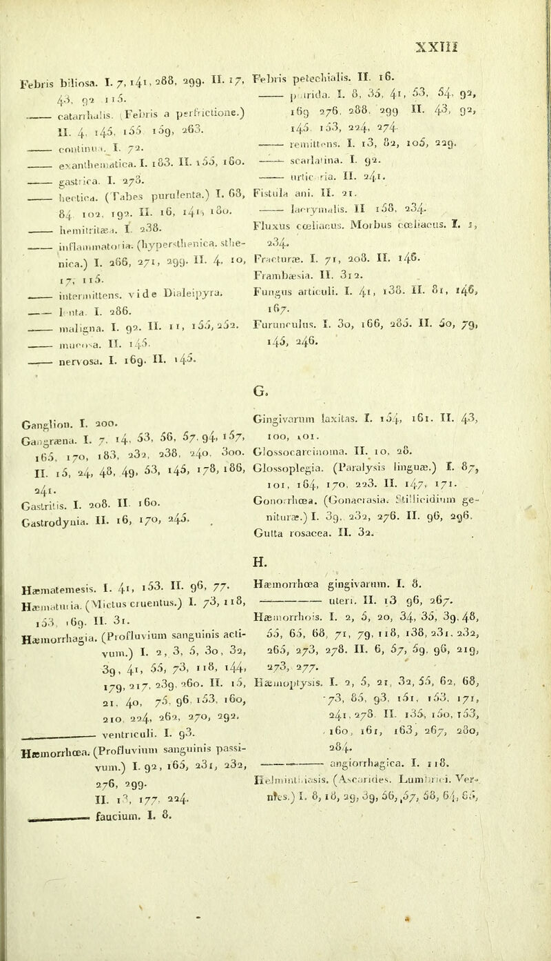 Febris biliosa. 1.7,141.288, 299. II. J 7, /[.8, 9'2 11.5. — catanlictiis. ;l‘enris a peiInctioiie.^ II. 4, 145, i65 109, 263. rniitina i.^I. 72. exantheiiJritica. I. i83. II. i5o, iSo. gastrica. I. 278. hecticd. (Tabes purulenta.) I. 03, 84 102, 192. II. 16, i4'i licmiiritaea. I. 2.38. iuHamiuatona. (hypersllieuica. stlie- nica.) I. 266, 271, 299. II. 4. IO, 17, 115. iiiteniiiltens. vide Dialeipyra. 1 uta. I. 286. maligna. I. 92. II- ii> ido, 2j2. miiciiva. II. 14.3. nervosa. I. 169. II. i4^- Ganglion. I. 200. Gaiigraena. I. 7. i4’ ^7'94> i’^7> 16.'). 170, 18.3, 282, 238, 240, 3oo. II. i5, 24, 4^- 49> ‘4^> '7^> a4i' Gastritis. I. 208. II 160. Gastrodyuia. II- 16, i/O, 2.40. Harniatemesis. I. /\-i, i53. II. 96, 77. Haunatiu ia. ( Mictus cruentus.) I. 73,118, io3 169. II- 3i. Hteinorrhagia. (Profluvium .sanguinis acti- vum.) I. 2, 3, 6, 3o, 82, 39, 41, 5.5, 73, 118, i44, 179, 217, 289. 260. II. i3, 21. 40, 7.3. 96. i53. i6o, 210, 22,4, 262, 270, 292. ventriculi. I. g3. HJcmorrhcea. (Profluvium sanguinis passi- vum.) 1.92, i65, 281, 282, 276. 299- II. i'’, 177- 2^4- ■ faucium. I. 8, PVliris petecliialis. II. 16. p anda. L 8, 35, 4i, 53, 64, 92, iBg 276, 288. 299 II. 4‘^' 9‘-^> 145 i53, 224, 274. remittens. I. i3, 82, io5, 229. scarlaiina. I. 92. urtic ria. II. 241. Fistula ani. II. 21. laerymalis. II i58. 234- Fluxus coiliacus. Moibus cceliaous. I, j, 284. Fracturm. I. 71, 208. II. l4®- Framb*sia. II. 3i2. F'uiigus articuli. I. 4t> i38. II. 81, i46, 167. Furunculus. I. 3o, 1G6, 288. II. 5o, 79, 145, 246. G. Gingivarum laxitas. I. i54> 161. II. 4'^i 100, lOI. Glossocarcinoina. II. 10. 20. Glossoplegia. (Paraly.sis lingum.) I. 8/, 101, 164, 170, 228. II. i47> 171- Gonorrhoea. (Gonaorasia.- ftiilicidium ge- nitura?.) I. 3g, 282, 276. II. 96, 296. Gutta rosacea. II. 82. H. Hcemorrhoea gingivannn. I. 8. uteri. II. i3 96, 267. Hasiuorrhois. I. 2, 5, ao, 34, 35, 3g. 48, 55, 65, 68, 71, 79, !i8, i38, 281,282, 265, 273, 278. II. 6, 57, 69. 96, 2ig, 278, 277. Kaimoptysis. I. 2, 5, 21, 82, 55, 62, 68, ■78, 85, 98. i5i, i58, 171, 241,278. II. i35, i5o, t53, 160, 161, i63, 267, 280, 284. —— angiorrhagica. I. 118. Iieinimti.iasis. (A.sc;iri(ies. Lumtiru i. Vpr- nKs.) I. 8,18, 29, 89, 56, ,57, 58, 6/j, G;»,