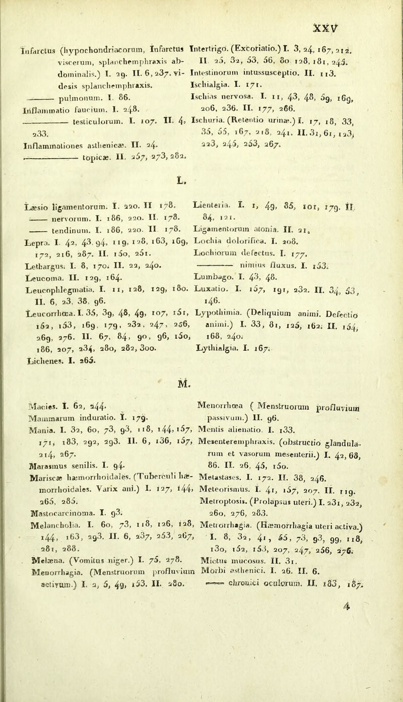 infarctus (hypochondriacorum, Infarctus Intertrigo. (Excoriatio.) I. 3,24,167,212, viscerum, splairchemphraxis ab- II. 2D, 3-2, 53, 56, 80 128,181,245. dominalis.) I. 29. II. 6,237. vi- Intestinorum intussusceptio. II. n3. desis splancheinphraxis. Ischialgia. I. 171- pulmonum. 1. 86. Ischias nervosa. I. ii, 43, 48, 5g, i6g, Iiiflammatio faucium. 1. 248. 206, 236. II. 177, 266. testiculorum. I. 107. II. 4> Ischuria. (Retentio urin».) I. 17, 18, 33, 233. 35, 55, 167. 218, 241. ll,3j,6t, i23j Inflammationes asthenicae. II. 24. 328, 246, 253, 267. topicae. II. 357, 273, 282. L. Ltesio ligamentorum. I. 220. II 178. Lienteria. I. i, 49. 85, lor, ryg, II nervorum. I. 186, 220. II. 178. 84, 121. tendinum. I. 186, 220. II 178. Ligamentorum atonia. II. 21. Lepra. I. 42. 43,94, 119. 128. i63, 169, Lochia dolorifica. I. ao8. 172, 216, 287. II. i5o, 25i. Lochiorum defectns. I. 177, Lethargus; I. 8, 170; II. 22, 240. nimius fluxus. I. i53. Leucoma. II. 129, 164. Lumbago. I. 43, 48- Leucophlegmatia. I. n, 128, 129, 180. Luxatio. I. 157, 191, 282. II. 34, 53, II. 6, 28, 38. 96. 146. Leucorrhoea. I. 35, 3g, 48, 49> *o7> Lypothimia. (Deliquium animi. Defectio 162, i53, 169, 179, 282, 247, 256, animi.) I. 33, 81, 126, 162; II. 1S4, 269, 276. II. 67, 84, 90, 96, i5o, 168, 240; i86, 207, 284, 280, 282,300. LythinJgia. I. 167; Lichenes, I. a65. Macies. I. 62, a44- Menorrlicea ( Menstruorum profluvium Mammarum induratio. 1. 179. passivum.) II. 96. Mania. I. 82, 60, 78, g3, 118, i44>^^7> Mentis alienatio. I. i33. 171, i83, 292, 293. II. 6, i36, 187, Mesentereinphraxis. (obstructio glandula- 2i4, 267. fum et vasorum mesenterii.) I. 42,68, Marasmus senilis. I. g4- 86. II. 26, 45, i5o. Marisca; liajmorrlioidales. (Tuberculi ha:- Metastases. I. 172. II. 38, 246. morrhoidales. Varix ani.) I. 127, t44> Meteorisnius. I. 41, 187, 207. II. rig. 265, 285. Metroptosis. (Prolapsas uteri.) I. 23i, 282, Mastocarcinoma. I. g3. 260, 276, 283. Melancholia. I. 60, 78, 118, 126, 128, Metiotrhagia. (Hsmorrliagia uteri activa.) i44> >83, 298, II. 6, 207, 253, 2G7, I. 8, 82, 4*) 55, 78, g3, gg, n8, 281, 288. i3o, i52, i5.i, 207, 247, 256, 276. Melasna. (Vomitus niger.) I. 75, 278. Mictus mucosus, II. 3i. Menorrhagia. (Menstruorum profluvium Morbi asthenici. I. 26. II. 6. activum.) I, a, 5, 49, i53. II. 380. chronici oculorum. II. x33, 18/. 4