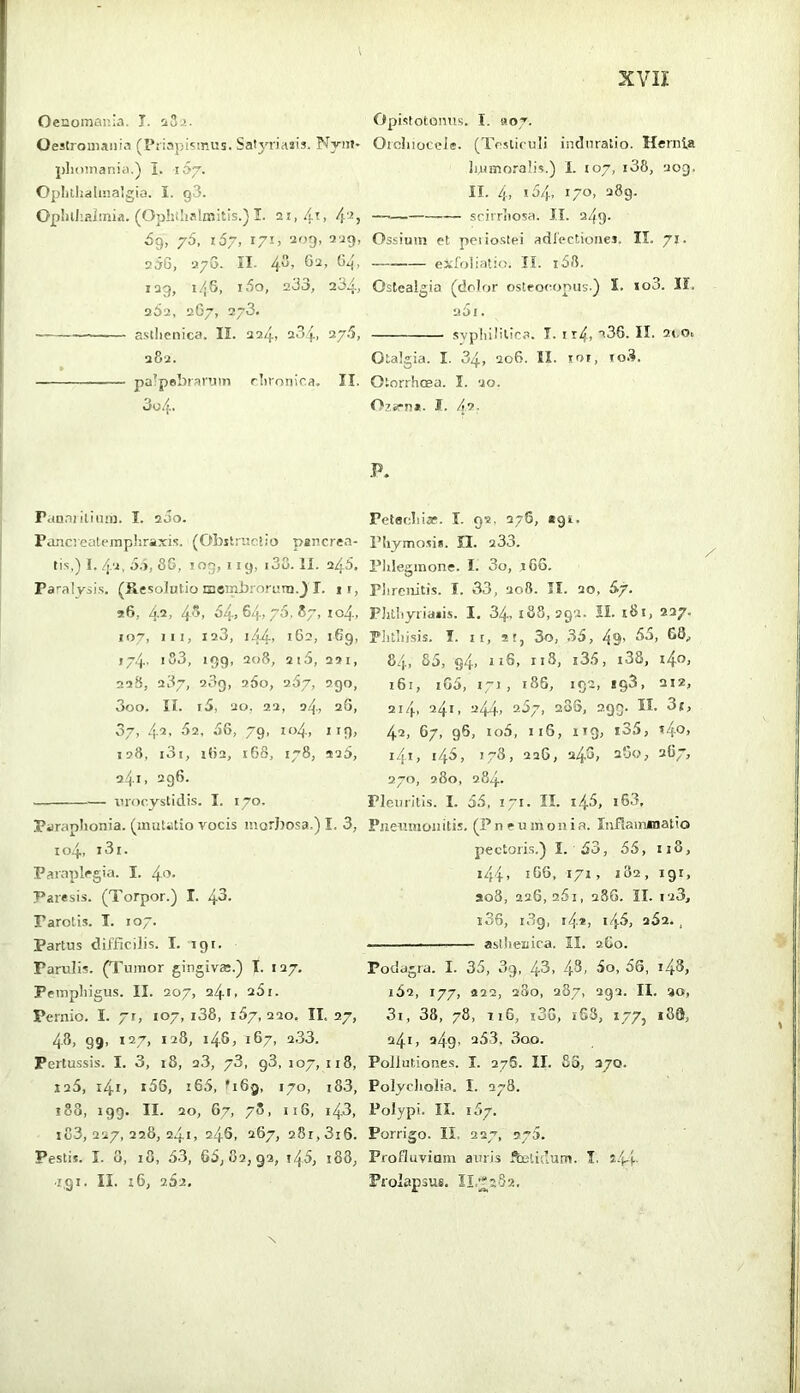 Oenomai’.ia. T. iSa. Oestroniaiiia (I’riapisiRUs. Satyriasis. Nyni- plioinar.ia.) I. 167. Opljllialinalgia. I. q3. OpIiihaJmia. (Ophilialmitis.) I. 21,/li, 4'^j 69, 76, 167, i7i> 209, 2^9, v5G, •270. n. 4^’ ^4> 1Q9, 14 s, 160, 233, 234, 262, 267, 273. a.silienica. II. 224, 234. ^7'^> 282. pa’pebraPJin rlironica. II. Panni ilinin. I. 200. Pancvcatempliraxis. (Obilniciio pancrea- tis,) I. 4'i, 3.), 8G, tog, 119, 138. II. 243, Pa'-alvsis. (Resolutio lucmbrornni.^ I. if, 96, 42, 4^, 34,64,70.87, io4, »07, lit, 123, i44> 162, 169, J74. I S3, 199, 208, 215, 29 1, 22S, 287, 289, 260, 267, 290, 3oo. II. t3, 20, 22, 24, 2G, 07, 4-2- 02, 3G, 79, Io4, I 19, 128, l3l, lf)2, 16S, 178, 926, 241, 296. tirocystidis. I. 170. Paraplionia. (muUtio vocis morJjosa.) I. 3, 104, i3i. Paraplegia. I. 40- Paresis. (Torpor.) I. 43- Parotis. I. 107. Partus difficilis. I. igt. Parulis. (Tumor gingiva;.) T. 127. Pempliigus. II. 207, 241. 25i. Pernio. I. 71, 107, i38, 157,220. II, 27, 48, 99, 127, 128, 148, 167, 2.33. Pertussis. I. 3, i8, 23, 73, g3, 107, 118, 125, i4r, i56, i65, ^169, 170, i8.3, 188, 199. II. 20, 67, 78, 116, 143, 183,227,228,241, 246, 267, 281,816. Pestis. I. 0, 18, 33, 63,82,92, 143, t88, i.gi. II. x6, 252. Opistotonus. I. 907. Orcliioccle. (Testiculi indiiratio. Hernia liltmoralis.) I. 107, i38, 209. II. 4> *34, I/O, 289. — sriiTiiosa. n. 249. Ossium ct periostei adfectionei, II. 71. exfoliatio. II. i38. Ostealgia (dolor osteoeopus.) 5. io3. II. 201. .svphil'llca. I. t r4, a36. II. 2t,o, Otalgia. I. 34, 206. II. lor, io.3. Otorrheea. I. 20. Oza-n*. I. /12, P. Petecliiaf. I. 92. 276, *91. Pliymosis. II. 233. Plileginone. I. 3o, 166. Piircnitis. I. 33, 208. II. 20, &7' PJilliyriaiis. I. 34- 188,292. II. i8i, 227. Plitliisis. I. If, St, 3o, .33, 49’ 84, 83, g4, ff6, ri8, i33, i38, 1^0, i6i, iG3, fj, 186, 192, «93, 212, 214. 241, 244, 23/, 2o5, 299. II. 3f, 42, 67, 96, io3, 116, 119, i35, t4o, i4i, 143, 178, 226, 24G, 2G0, 2G7, 270, 280, 284. Pleuritis. I. 33, ii. II. 143, iG3. Pneumonitis. (Pneumonia. Infiammatio pectoris.) I. 33, 55, iiS, i44> 166, 171, 182, 191, ao8, 226, 25i, 28G. II. 123, i3G, 189, «4*, 143, s32. , asthenica. II. 2G0. Podagra. I. 35, 09, 4-3> 3o, 36, i48, i32, 177, S22, 280, 287, 292. H. 20, 3i, 38, 78, tiG, i36, i63, 177, i89, 241, 249. 253, 3oo. Pollutiones. I. 276. II. So, 370. Polycliolia. I. 078. Polypi. II. 187. Porrigo. II. 227, sya. Profluvium auris ^-lidum. I. Prolapsus. II,;^2S2,