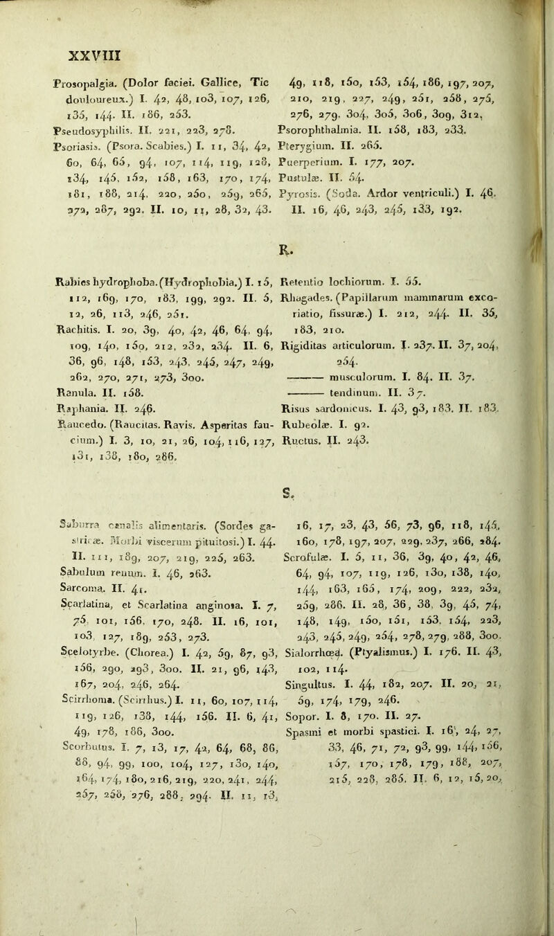 Piosopalgia. (Dolor faciei. Gallice, Tic doiiloureux.) I. 42, 4^> 107, 126, i35, 144. II. 186, 253. Pseudosyjjhilis. II. 221, 228, 278. Psoriasis. (Psora. Scabies.) I. ii, 34, 4“» 60, 64, 65, 94, 107, 114, ng, 12S, x34, i4^' 163, 170, 174. i8i, 188, 214. 220, q5o, 289, 265, 372, 287, 292. II. 10, II, 28, 32, 43. 4g, ii8, i5o, i53, 164,186,197,207, 210, 219, 227, 249, 25r, 258, 276, 276, 279, 3o4. 3o5, 3o6, 3og, 812, Psorophtlialinia. II. i58, i83, 283. Pterygium. II. 265. Puerperium. I. 177, 207. Pustulae. II. 54. Pyrosis. (Soda. Ardor ventriculi.) I. 46. II. 16, 46, 243, 245, i33, 192. R. Rabies hydroplioba. (Hydrophobia.) I. i5, 112, 169, 170, 183, 199, 292. II. 5, 12, 26, n3, 246, 251. Rachitis. I. 20, 3g, /^o, 42, 46. 64. 94. log, 140, i5o, 212, 282, 284. II. 6, 36, g6, 148, i53, 243, 245, 247, 249, 262, 270, 271, 278, 3oo. Ranula. II. i58. Rajihania. II. 24^. Raucedo. (Raucitas. Ravis. Asperitas ciiim.) I. 3, 10, 21, 26, i3i, i38, 180, u86. Retentio locluorum. I. 55. RJiagades. (Papillarum mammarum exco- riatio, fissurae.) I. 212, 244* H- 35, i83, 210. Rigiditas articulorum. 1.237.11. 87,204. 254. musculorum. I. 84. II. 87, tendinum. II. 87. Risus sardouicus. I. 48, g3, i83. II. i8.3. Rubeolae. I. 92. fau- 104, II6, 127, Ructus, n. 243. s. Saburra canalis alitnentaris. (Sordes ga- stric». Muilii viscerum pituitosi.)!. 44 II. HI, i8g, 207, 219, 225, 263. S^uilum reuiun. i. 46, 263. Sarcoma. II. 4i- Scarlatina, et Scarlatina angiuosa. I. 7, 75, loi, i56, 170, 248. II. i6, loi, io3 127, i8g, 253, 278. Scelotyrbe. (Chorea.) I. 42, Sg, 87, g3, i56, 290, J193, 3oo. H. 21, 96, i4'^j 167, 204, 246, 264. Scirrhoma. (Scirihus.) I. n, 60,107,114, iig, 126, i38, 144» i36. II. 6, 4-i> 4g, 178, 188, 3oo. Scorl'-utus. I, 7, i3, 17, 42, 64, 68, 86, 94, 99, 100, 104, 127, i3o, i4o, 164, 174, 180, 216, 219, 220,241, 244, 257, 268, 276, 288; 9q4- II. II, r3, 16, 17, 28, 43, 56, 73, 96, II8, 145, 160, 178, 197, 207, 229, 287, 266, *84. Scrofulae. I. 5, ii, 36, 3g, 40, 42, 46, 64, g4, 107, **9, iti6, i3o, i38, i4o, 144, i63, i65, 174, 209, 222, 282, 25g, 286. II. 28, 36, 38. 3g, 48, 74, 148, i49> *3o, i5i, i53. i54, 228, 243, 245, 249, 254, 278, 279, 288, 3oo. Sialorrhoe^. (Ptyalismus.) I. 176. II. 4^, 102, 114- Singultus. I. 44, 182, 207. II. 20, 21, 5g, 174, 179, 246. Sopor. I. 8, 170. II. 27. Spasmi et morbi spastici. I. 16', 24, 27, 33, 46, 71, 72, 93, 99, i44, i36, i57, 170, 178, 179, 188, 207, 2i5, 228, 285, JT. 6, 12, i5, 20,