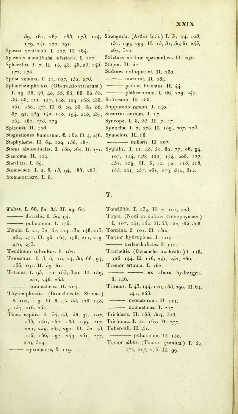 i6i, 167, 168, 173, i74i 179, 24I) 272, 291. Spasmi ventriculi. I. 167. II. 264- Spasmus mandibulae inferioris. I. 207. Sphacelus. I. 7. II. i5, 4^, 4^> 172, »78. Spina ventosa. I. ii, 107, 162, 276. Splancheinpliraxis. (Obstructio viscerum.) I. 29, 36, 46, 48, 55, 65, 68, 82, 83, 86, 88, III, 127, 128, 129, i63, 238, 25i, 258, 27.3. II. 6, 29, 38, 39. 86, 87, 92, 139, 145, 148, 194, 223, 287, 254. 260, 273, 279. Splenitis. II. 123. Stagnationes humorum, i. 162.11.4,24,6. Staphyloma. II. 64, 129 i58, 187. Stases abdominales. I. 180, 262. II. 2ti. Steatoma. II. i54- Sterilitas. I. 3g. Stomacace. I. 2, 8, i3, 94, 188, a83, Sfonialorrhcea. I. 8. Tabes. I. 66, 82, 84. II. 29, 67. • dorsalis. I. 89, 94. pulmonum. I. 176. Teenia. I. 21, 82, 87, 109, 182, 148, 2i3, 262, 271. II. 96, 164, 178, 211, 2ig, 270, 278. Tendinum subsultus. I. 182. Tenesmus. I. 3, 8, 10, 24, 3o, 68, 94, 166, igi. II. 5g, 61. Tetanus. I. g3, 170, i83, 3oo. II. i8g, 24.1, 246, 253. traumaticus. II. 204. Thyremphraxis. (Bronchocele. Struma.) I. 107, 119. II. 6, 45, 83, 128, 14,8, ^ 154, 218, 254. Tinea capitis. I. 34, 43, 56, g4, 107, i38, i4o, 187, 188, 199, 217, 220, 25g, 287, 292. II. 82, 43, 116, 186, 197, 249, 261, 277, 279, 809. —-—^ sguammosa, I, 119. Stranguria. (Ardor lotii.) I. 3, 74, io3, i3i, 199, 299. II. i5, 31,59,61,245, 267, 3oo. Strictura urethras spasmodica. II. 297, Stupor. II. 52. Sudores colliquativi. II. 280. nocturni. II. 284- petluin foetentes. II. 44’ phthisicorum. I. 66, 229, 247 Suffocatio. II. 288. Suppuratio renum. I. i4o. Susurrus aurium. I. 17. Syncope. I. 8, 33. II. 7, 27. Synodia. I. 7, 278. II. 159, 207, 278. Synochus. II. 16. miliaris. II. 207. Syphilis. I. II, 48, 5o. 60, 77, 86, 94, J07, 114, i48> 182, 174, 208. 227, 252, 289. II. 5, IO, 72, 113, 118, «85, 201, 257, 26ij 279, 3io, 3x2, T. Tonsillitis. I. 289. II. 7, «oi, io3. Tophi. (Nodi syphilitici. Citeophyinata.) I. 107, i4i, «52. II. 53, 162, «35, 3o8. Tormina. I. loi. II. 180. Torpor hydropicus. I. no. ^— melancholicus. I. no. Tracheitis. (Cynanche trachealis.)!. n8, 126, «44- 116, 24«, 282, 260. Tremor artuum. I. 162. ex abusu liydrargyrj, I. «46. Trismus. I. 4-3, «44, J/o, «83, 290. II. 61, 24«, 253. neonatorum. II. in. traumaticus. I, 207. Trichiasis. II. «83, 3o4, 3o3. Trichoma. I. n, 167. II. 277. Tuberculi. II. 4«. pulmonum. II. i5o. Tumor albus. (Tumor genuum.) I. 5ci,, 172, 2T7, 27G. IL 99.