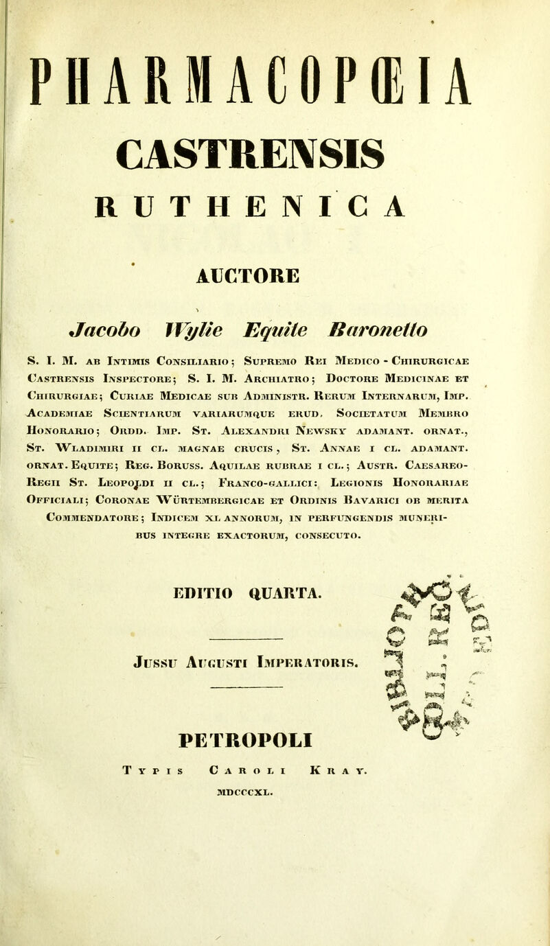 PHARMACOPIEIA CASTRENSIS RUTHENICA AUCTORE Jacoho JVylie Equite Earonetto S. I. M. AB Intimis Consiliario ; Supremo Rei Medico - Chirurgicae Castrensis Inspectore; S. I. M. Archiatro; Doctore Medicinae et Chirurgiae; Curiae Medicae sub Administr. Rerum Internarum, Imp. Academiae Scientiarum variarumque erud. Societatum Membro Honorario; Ordd. Imp. St. Alexandri Newsky adamant, ornat., St. Wladimiri ii cl. magnae crucis , St. Annae i cl. adamant. ORNAT. Equite; Reg. Boruss. Aquilae rubrae i cl. ; Austr. Caesareo- Regii St. Leopoj,di ii cl. ; Franco-gallici: Legionis Honorariae Officiali; Coronae Wurtembergicae et Ordinis Bavarici ob merita Commendatore ; Indicem xl annorum, in perfitngendis muneri- bus INTEGRE exactorum, CONSECUTO. EDITIO QUARTA. Jussit Augusti Imperatoris. PETROPOLI Typis Caroli Kray. MDCCCXL.