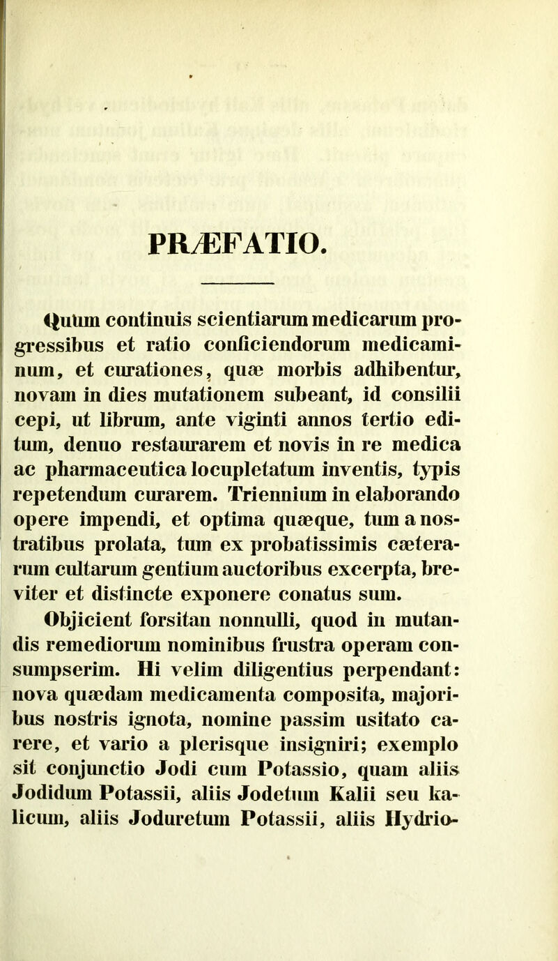 PRyEFATIO C|uUm continuis scientiarum medicarum pro- gressibus et ratio conficiendorum medicami- num, et curationes, quae morbis adhibentur, novam in dies mutationem subeant, id consilii cepi, ut librum, ante viginti annos tertio edi- tum, denuo restaurarem et novis in re medica ac pharmaceutica locupletatum inventis, typis repetendum curarem. Triennium in elaborando opere impendi, et optima quaeque, tum a nos- tratibus prolata, tum ex probatissimis caetera- rum cultarum gentium auctoribus excerpta, bre- viter et distincte exponere conatus sum. Objicient forsitan nonnulli, quod in mutan- dis remediorum nominibus frustra operam con- sumpserim. Hi velim diligentius perpendant: nova quaedam medicamenta composita, majori- bus nostris ignota, nomine passim usitato ca- rere, et vario a plerisque insigniri; exemplo sit conjunctio Jodi cum Potassio, quam aliis Jodidum Potassii, aliis Jodetum Kalii seu ka- licuni, aliis Joduretum Potassii, aliis Hydrio-