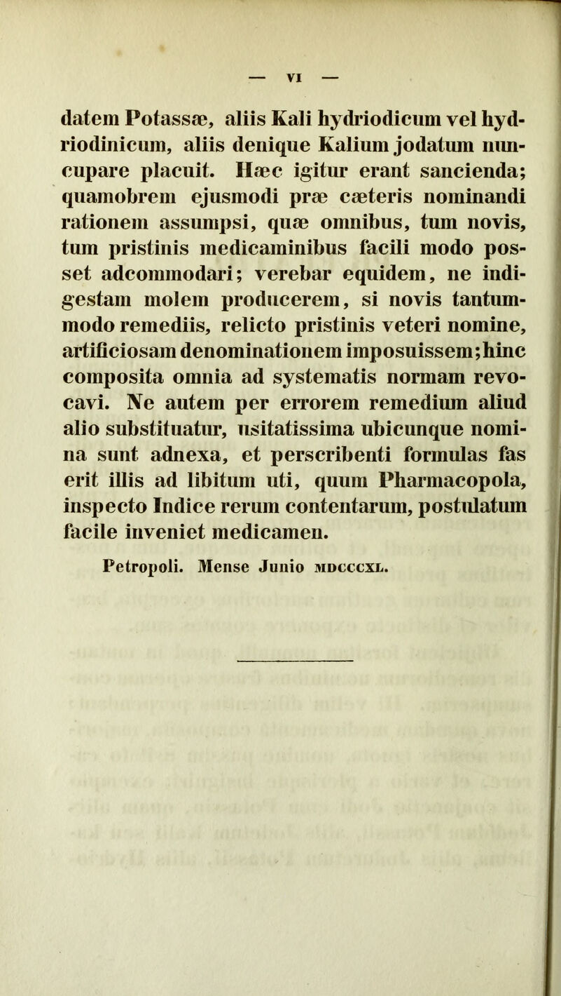 datem Potassae, aliis Kali hydriodicum vel hyd- riodiniciim, aliis denique Kalium jodatum mm- eupare placuit. Haec igitur erant sancienda; quamobrem ejusmodi prae caeteris nominandi rationem assumpsi, quae omnibus, tum novis, tum pristinis medicaminibus facili modo pos- set adcommodari; verebar equidem, ne indi- gestam molem producerem, si novis tantum- modo remediis, relicto pristinis veteri nomine, artificiosam denominationem imposuissem;hinc composita omnia ad systematis normam revo- cavi. Ne autem per errorem remedium aliud alio substituatur, usitatissima ubicunque nomi- na sunt adnexa, et perscribenti formulas fas erit illis ad libitum uti, quum Pharmacopola, inspecto Indice rerum contentarum, postidatum facile inveniet medicamen. Petropoli. Mense Junio mdcccxl.