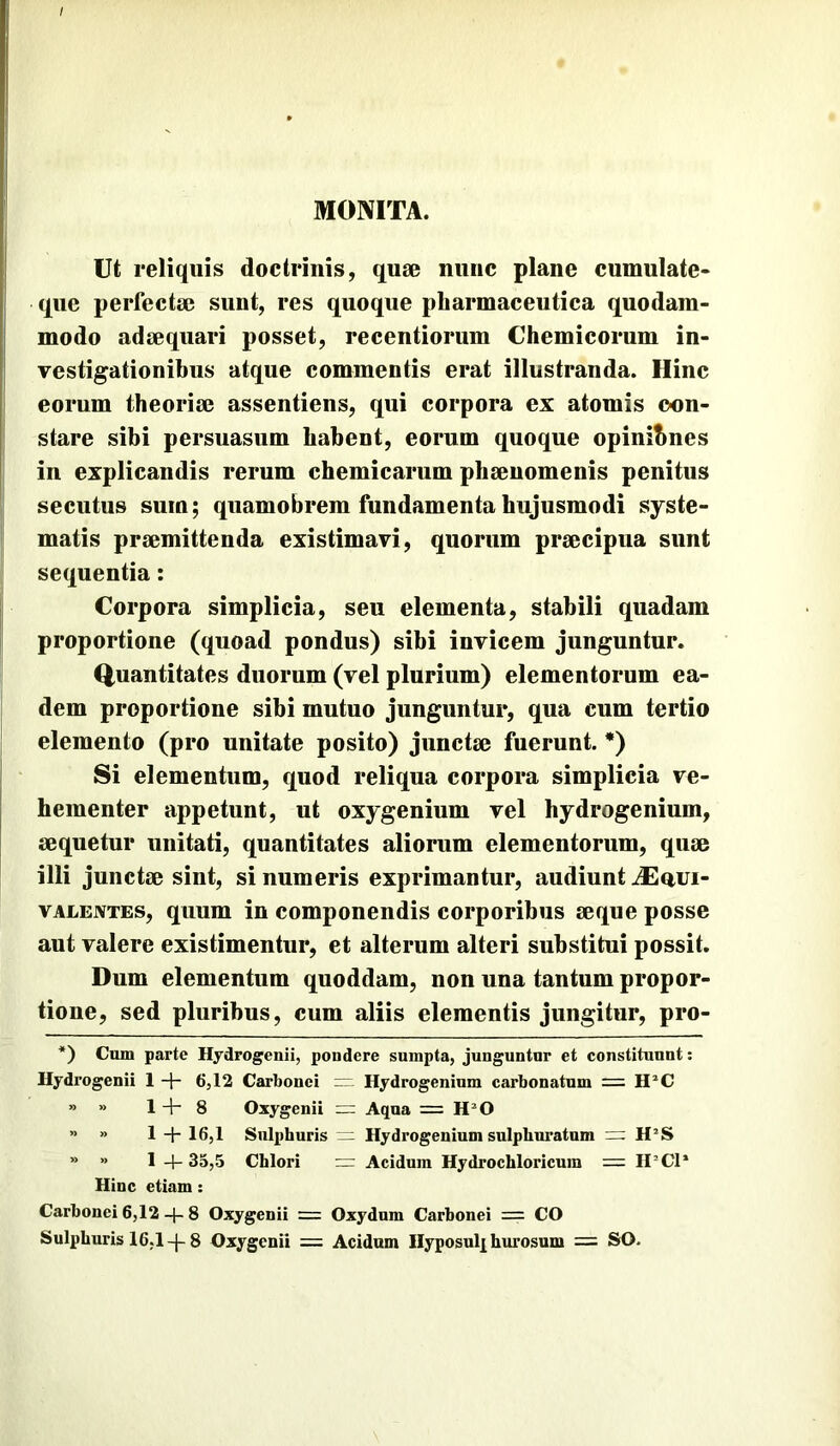 / MONITA. Ut reliquis doctrinis, quae nunc plane cumulate- que perfectae sunt, res quoque pharmaceutica quodam- modo adaequari posset, recentiorum Chemicorum in- vestigationibus atque commentis erat illustranda. Hinc eorum theoriae assentiens, qui corpora ex atomis con- stare sibi persuasum habent, eorum quoque opinihnes in explicandis rerum chemicarum phaeuomenis penitus secutus sum; quamobrem fundamenta hujusmodi syste- matis praemittenda existimavi, quorum praecipua sunt sequentia: Corpora simplicia, seu elementa, stabili quadam proportione (quoad pondus) sibi invicem junguntur. Quantitates duorum (vel plurium) elementorum ea- dem proportione sibi mutuo junguntur, qua cum tertio elemento (pro unitate posito) junctae fuerunt. *) Si elementum, c^uod reliqua corpora simplicia ve- hementer appetunt, ut oxygenium vel hydrogenium, aequetur unitati, quantitates aliorum elementorum, quae illi junctae sint, si numeris exprimantur, audiunt iEaui- vALEiVTEs, quum in componendis corporibus aeque posse aut valere existimentur, et alterum alteri substitui possit. Dum elementum quoddam, non una tantum propor- tione, sed pluribus, cum aliis elementis jungitur, pro- *) Cum parte Hydrogenii, pondere sumpta, junguntur et constituunt; Hydrogenii 1 + 6,12 Carbonei =- Hydrogenium carbonatum = » » 1-1-8 Oxygenii — Aqua = H^O „ p _[. ig^p Sulphuris Hydrogenium sulphuratum H’S » » 1 4-35,5 Chlori — Acidum Hydrochloricum = II^Cl* Hinc etiam: Carbonei 6,12 4- 8 Oxygenii = Oxydnm Carbonei = CO Sulphuris 16,18 Oxygenii = Acidam llyposulp hurosum = SO.