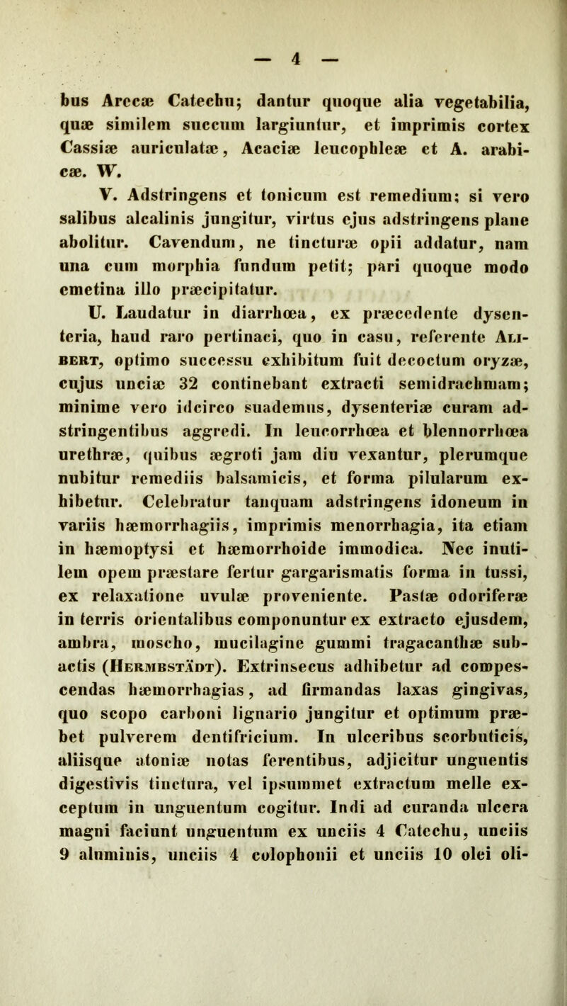 4 bus Arccae Catechu; dantur quoque alia vegetabilia, quae similem succum largiuntur, et imprimis cortex Cassiae auriculatae, Acaciae leucophleae et A. arabi- cae. W, V. Adstringens et Ionicum est remedium; si vero salibus alcalinis jungitur, virtus ejus adstriiigens plane abolitui*. Cavendum, ne tincturae opii addatur, nam una cum morphia fundum petit; pari quoque modo cmetina illo praecipitatur. U. Laudatur in diarrhoea, ex praecedente dysen- teria, haud raro pertinaci, quo in casu, referente Ali- BERT, optimo successu exhibitum fuit decoctum oryzae, cujus unciae 32 continebant extracti seinidrachmam; minime vero idcirco suademus, dysenteriae curam ad- stringentibus aggredi. In leucorrhoea et blennorrlioea urethrae, quibus aegroti jam diu vexantur, plerumque nubitur remediis balsamicis, et forma pilularum ex- hibetur. Celebratur taiiquam adstringens idoneum in variis haemorrhagiis, imprimis menorrhagia, ita etiam in haemoptysi et haemorrhoide immodica. Nec inuti- lem opem praestare fertur gargarismatis forma in tussi, ex relaxatione uvulae proveniente. Pastae odoriferae in terris orientalibus componuntur ex extracto ejusdem, ambra, moscho, mucilagine gummi tragacanthae sub- actis (Hermbstadt). Extrinsecus adhibetur ad compes- cendas haemorrhagias, ad firmandas laxas gingivas, quo scopo carboni lignario jungitur et optimum prae- bet pulverem dentifricium. In ulceribus scorbuticis, aliisque atoniae notas ferentibus, adjicitur unguentis digestivis tinctura, vel ipsummet extractum meile ex- ceptum in unguentum cogitur. Indi ad curanda ulcera magni faciunt unguentum ex unciis 4 Catechu, unciis