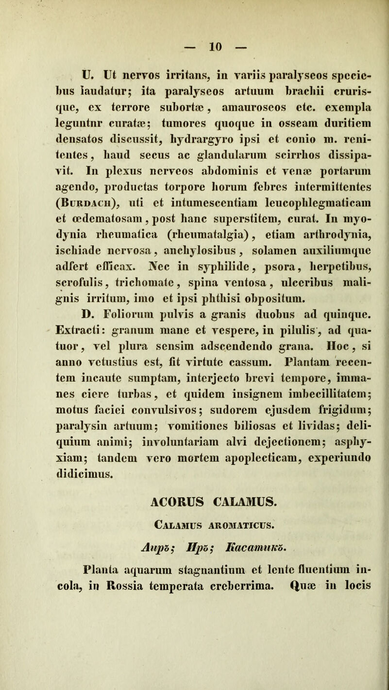 U. ut nervos irritans, in variis paralyseos specic- biis laudatur; ita paralyseos artuum brachii cruris- que, ex terrore subortse, amauroseos etc. exempla leguutnr curata3; tumores quoque in osseam duritiem densatos discussit, hydrargyro ipsi et conio ra. reiii- tciites, haud secus ac glandularum scirrhos dissipa- vit. In plexus ncrveos abdominis et venae portarum agendo, productas torpore horum febres intermittentes (Burdach), uti et iiitumesceiitiam leucophlegmaticam et ccdematosam, post hanc superstitem, curat. In myo- dynia rheumatica (rheumatalgia), etiam arthrodyiiia, ischiade nervosa, anchylosibus, solamen auxiliumque adfert efficax. Nec in syphilide, psora, herpetibus, scrofulis, trichomate, spina ventosa, ulceribus mali- gnis irritum, imo et ipsi phthisi obpositum. D. Foliorum pulvis a granis duobus ad quinque. Extracti: granum mane et vespere, in pilulis, ad qua- tuor, vel plura sensim adseendendo grana. IIoc, si anno vetustius est, fit virtute cassum. Plantam recen- tem incaute sumptam, interjecto brevi tempore, imma- nes ciere turbas, et quidem insignem imbecillitatem; motus faciei convulsivos; sudorem ejusdem frigidum; paralysin artuum; vomitiones biliosas et lividas; deli- quium animi; involuntariam alvi dejectionem; asphy- xiam; tandem vero mortem apoplecticam, experiundo didicimus. ACORUS CALAMUS. Calamus aroaiaticus. Aupb^ KacamuK5. Planta aquarum stagnantium et lente fluentium in- cola, in Rossia temperata creberrima. Qiue iii locis