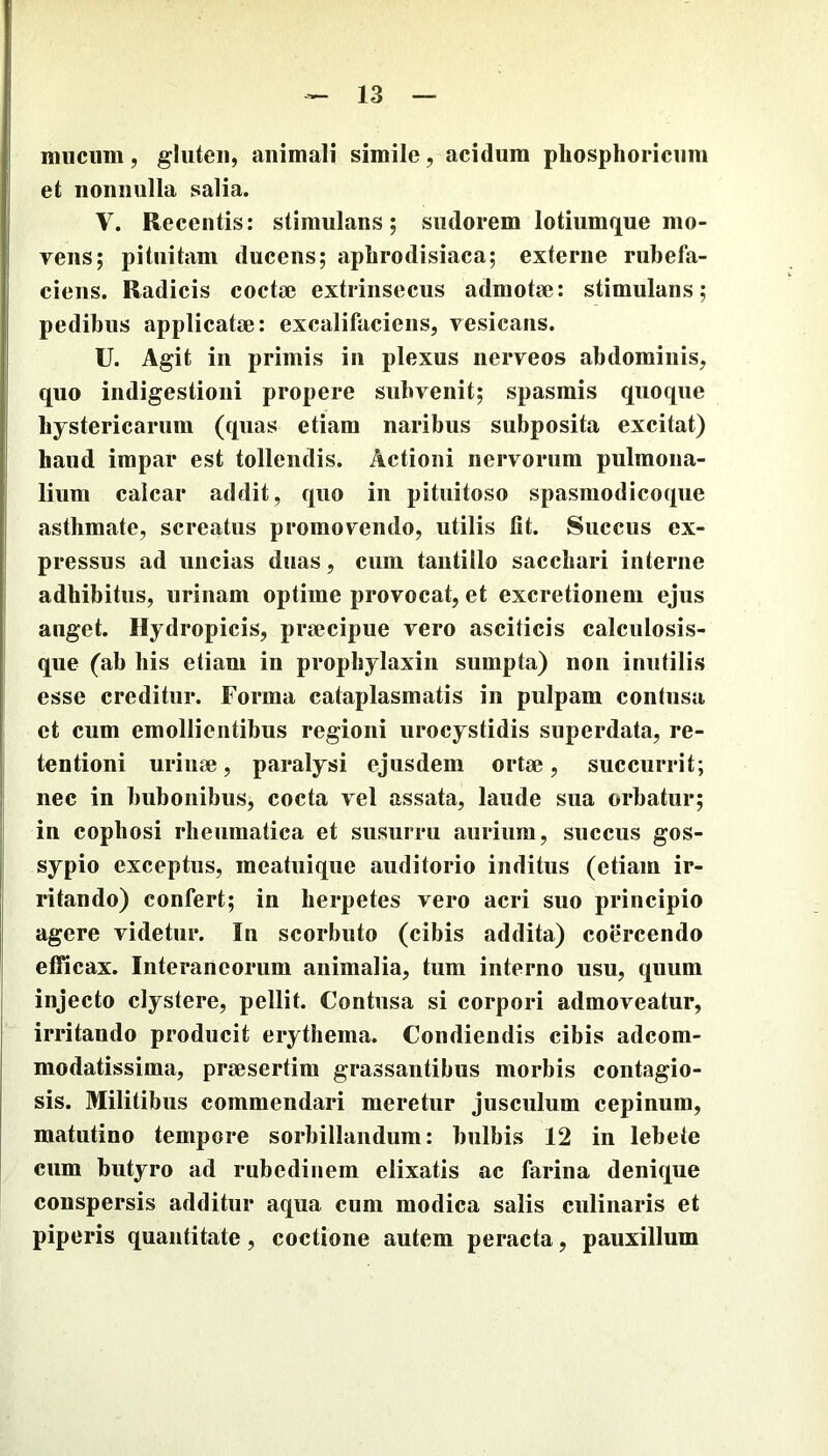 mucum, gluten, animali simile, acidum pliosphoricum et nonnulla salia. V. Recentis: stimulans; sudorem lotiumque mo- vens; pituitam ducens; aplirodisiaca; externe rubefa- ciens. Radicis coctae extrinsecus admotae: stimulans; pedibus applicatae: excalifacieus, vesicans. U. Agit in primis in plexus nerveos abdominis, quo indigestioni propere subvenit; spasmis quoque hystericarum (quas etiam naribus subposita excitat) haud impar est tollendis. Actioni nervorum pulmona- lium calcar addit, quo in pituitoso spasniodicoque asthmate, screatus promovendo, utilis fit. Succus ex- pressus ad uncias duas, cum tantillo sacchari interne adhibitus, urinam optime provocat, et excretionem ejus auget. Hydropicis, praecipue vero asciticis calculosis- que (ab his etiam in prophylaxin sumpta) non inutilis esse creditur. Forma cataplasmatis in pulpam contusa et cum emollientibus regioni urocystidis superdata, re- tentioni urinae, paralysi ejusdem ortae, succurrit; nec in bubonibus, cocta vel assata, laude sua orbatur; in cophosi rheumatica et susurru aurium, succus gos- sypio exceptus, meatuique auditorio inditus (etiam ir- ritando) confert; in herpetes vero acri suo principio agere videtur. In scorbuto (cibis addita) coercendo efficax. Interaneorum animalia, tum interno usu, quum injecto clystere, pellit. Contusa si corpori admoveatur, irritando producit erythema. Condiendis cibis adeom- modatissima, praesertim grassantibus morbis contagio- sis. Militibus commendari meretur jusculum cepinum, matutino tempore sorbillandum: bulbis 12 in lebete cum butyro ad rubedinem elixatis ac farina denique conspersis additur aqua cum modica salis ciilinaris et piperis quantitate, coctione autem peracta, pauxillum