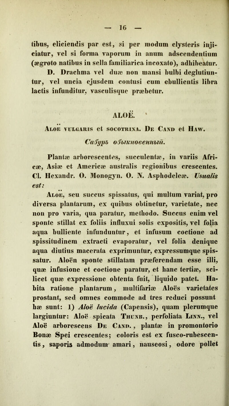 (ibus, eliciendis par est, si per modum clysteris inji- ciatur, vel si forma vaporum in anum adscendentium (aegroto natibus in sella familiarica incoxato), adhibeatur. D. Drachma vel duae non mansi bulbi deglutiun- tur, vel uncia ejusdem contusi cum ebullientis libra lactis infunditur, vasculisque praebetur. ALOii. ‘ Aloe vulgaris et socotrixa. De Cand et Haw. CaSypa o^hiKuoeeHUhiu. Plantae arborescentes, succulentae, in variis Afri- cae, Asiae et Americae australis regionibus crescentes. Cl. Hexandr. O. Monogyn. O. N. Asphodeleae. Usualis est: Aloe, seu succus spissatus, qui multum variat, pro diversa plantarum, ex quibus obtinetur, varietate, nec non pro varia, qua paratur, methodo. Succus enim vel sponte stillat ex foliis influxui solis expositis, vel folia aqua bulliente infunduntur, et infusum coctione ad spissitudinem extracti evaporatur, vel folia denique aqua diutius macerata exprimuntur, expressumque spis- satur. Aloen sponte stillatam praeferendam esse illi, quae infusione et coctione paratur, et hanc tertiae, sci- licet quae expressione obtenta fuit, liquido patet. Ha- bita ratione plantarum, multifariae Aloes varietates prostant, sed omnes commode ad tres reduci possunt hae sunt: 1) Aloe lucida (Capensis), quam plerumque largiuntur: Aloe spicata ThuxXb., perfoliata Lixx., vel Aloe arborescens De Caxd. , plantae in promontorio Bonae Spei crescentes; coloris est ex fusco-rubescen- tis, saporis admodum* amari, nauseosi, odore pollet