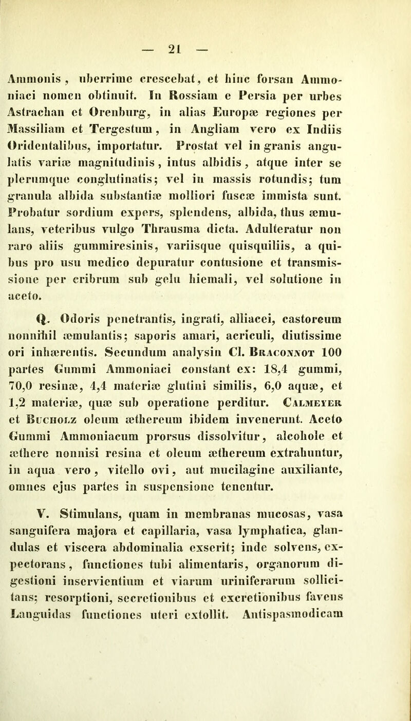 Animouis , iilierriiiic crescebat, et Iiiiic forsan Aiimio- iiiaci iiomcii obtinuit. In Rossiam e Persia per urbes Astraclian et Orenburg, in alias Europje regiones per Massiliam et Tergestum, in Angliam vero ex Indiis Oridentalibiis, importatur. Prostat vel in granis angu- latis varim magnitudinis , intus albidis , atque inter se plerumque conglutinatis; vel in massis rotundis; tum granula albida substantiae molliori fusca3 immista sunt. Probatur sordium expers, splendens, albida, thus a?mu- laiis, veteribus vulgo Thrausraa dicta. Adulteratur non raro aliis gummiresinis, variisque quisquiliis, a qui- bus pro usu medico depuratur contusione et transmis- sione per cribrum sub gelu hiemali, vel solutione in aceto. Odoris penetrantis, ingrati, alliacei, castoreum iionniiiil aemulantis; saporis amari, acriculi, diutissime ori inhaerentis. Secundum analysin Cl. BracOxVxot 100 partes Cummi Araraoniaci constant ex: 18,4 gummi, 70,0 resinae, 4,4 materiae glutini similis, 6,0 aquae, et 1,2 materiae, quae sub operatione perditur. Calmeier et Buchoez oleum aethereum ibidem invenerunt. Aceto Cummi Ammoniacum prorsus dissolvitur, alcoliole et aethere nonnisi resina et oleum aethereum extrahuntur, in aqua vero , vitello ovi, aut mucilagine auxiliante, omnes ejus partes in suspensione tenentur. V. Stimulans, quam in membranas mucosas, vasa sanguifera majora et capillaria, vasa lymphatica, glan- dulas et viscera abdominalia exserit; inde solvens, ex- pectorans, functiones tubi alimentaris, organorum di- gestioni inservientium et viarum uriniferarum sollici- tans; resorptioni, secretionibus et cxcretionibus favens Languidas functiones uteri extollit. Antispasmodicam