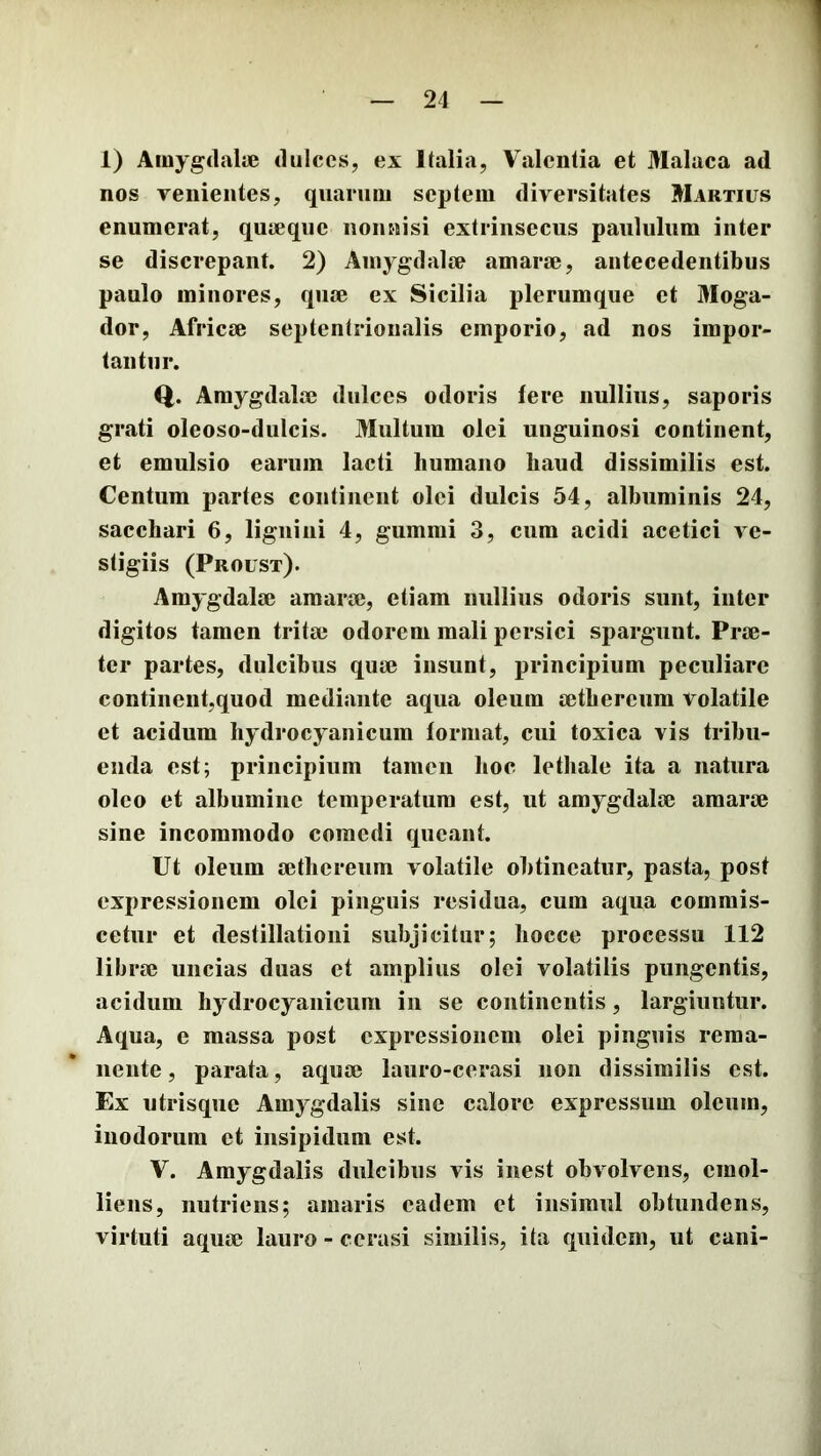 1) Amygdalie dulces, ex Italia, Valentia et Malaca ad nos venientes, quarum septem diversitates Martius enumerat, qujeqiic nonnisi extrinsecus paululum inter se discrepant. 2) Amygdalee amarae, antecedentibus paulo minores, quae ex Sicilia plerumque et Moga- dor, Africae septentrionalis emporio, ad nos impor- tantur. Q. Amygdalae dulces odoris fere nullius, saporis grati oleoso-dulcis. Multum olei unguinosi continent, et emulsio earum lacti humano haud dissimilis est. Centum partes continent olei dulcis 54, albuminis 24, sacchari 6, lignini 4, gumnii 3, cum acidi acetici ve- stigiis (Proust). Amygdalae amarae, etiam nullius odoris sunt, inter digitos tamen tritae odorem mali persici spargunt. Prae- ter partes, dulcibus quae insunt, principium peculiare continent,quod mediante aqua oleum actbereum volatile et acidum liydrocyanicum format, cui toxica vis tribu- enda est; principium tamen lioc lethale ita a natura oleo et albumine temperatum est, ut amygdalae amarae sine incommodo comedi queant. Ut oleum aetliereum volatile obtineatur, pasta, post expressionem olei pinguis residua, cum aqua commis- cetur et destillationi subjicitur; bocce processu 112 librae uncias duas et amplius olei volatilis pungentis, acidum hydrocyanicum iii se continentis, largiuntur. Aqua, e massa post expressionem olei pinguis rema- nente , parata, aquae lauro-cerasi non dissimilis est. Ex utrisque Amygdalis sine calore expressum oleum, inodorum et insipidum est. V. Amygdalis dulcibus vis inest obvolvens, emol- liens, nutriens; amaris eadem et insimul obtundens, virtuti aquae lauro - cerasi similis, ita quidem, ut cani-