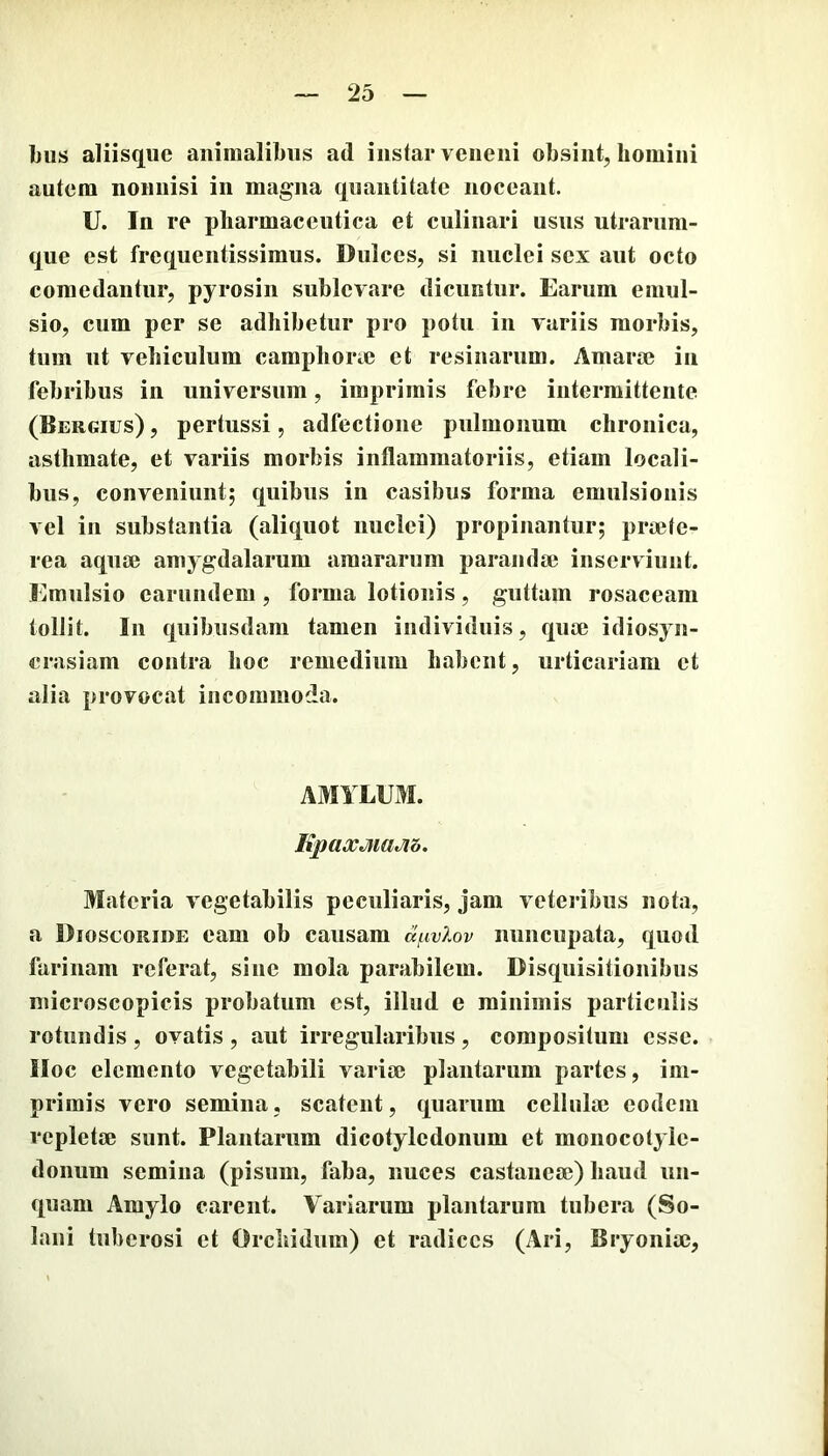 bus aliisque animalibus ad instar veneni obsint, homini autem nonnisi in magna quantitate noceant. U. In re pharmaceutica et culinari usus utrarum- que est frequentissiraus. Dulces, si nuclei sex aut octo comedantur, pyrosin sublevare dicuntur. Earum emul- sio, cum per se adhibetur pro potu in variis morbis, tum ut vehiculum camphone et resinarum. Amara? in febribus in universum, imprimis febre intermittente (Bergius) , pertussi, adfectione pulmonum chronica, asthmate, et variis morbis inflammatoriis, etiam locali- bus, conveniunt; quibus in casibus forma emiilsionis vel in substantia (aliquot nuclei) propinantur; pra?te- rea aquse amygdalarum amararum parandi» inserviunt. Emulsio carundem, forma lotionis, guttam rosaceam tollit. In quibusdam tamen individuis, qua? idiosyn- crasiam contra hoc remedium habent, urticariam et alia provocat incommoda. AMYLUM. KpaXtJiiaJib. Materia vegetabilis peculiaris, jam veteribus nota, a Dioscoride eam ob causam a^iv?.ov nuncupata, quod farinam referat, sine mola parabilem. Disquisitionibus microscopicis probatum est, illud e minimis particulis rotundis , ovatis , aut irregularibus , compositum esse. IIoc elemento vegetabili varia? plantarum partes, im- primis vero semina, scatent, quarum cellula? eodem repletae sunt. Plantarum dicotyledonum et monocotyle- donum semina (pisum, faba, nuces castaneae) haud un- quam Amylo carent. Variarum plantarum tubera (So- lani tuberosi et Orcliidum) et radices (Ari, Bryonia?,