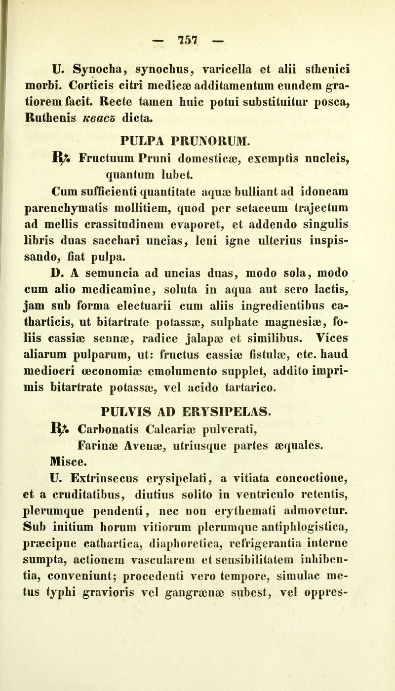 U. Synocha, synochus, varicella et alii sthenici morbi. Corticis citri medicae additamentum eundem gra- tiorem facit. Recte tamen huic potui substituitur posca, Ruthenis ueach dicta. PULPA PRUJVORUM. Rr. Fructuum Pruni domesticae, exemptis nucleis, quantum lubet. Cum sufficienti quantitate aquae bulliant ad idoneam parenchymatis mollitiem, quod per setaceum trajectum ad mellis crassitudinem evaporet, et addendo singulis libris duas sacchari uncias, leni igne ulterius inspis- sando, fiat pulpa. D. A semuncia ad uncias duas, modo sola, modo cum alio medicamine, soluta in aqua aut sero lactis, jam sub forma electuarii cum aliis ingredientibus ca- tharticis, ut bitartrate potassse, sulphate magnesise, fo- liis cassiiB sennse, radice jalapje et similibus. Vices aliarum pulparum, ut: fructus cassije fistulae, etc. haud mediocri oeconomiae emolumento supplet, addito impri- mis bitartrate potassae, vel acido tartarico. PULVIS AD ERYSIPELAS. Carbonatis Calcariae pulverati. Farinae Avenae, utriusque partes aequales. Misce. U. Extrinsecus erysipelati, a vitiata concoctione, et a cruditatibus, diutius solito in ventriculo retentis, plerumque pendenti, nec non erythemati admovetur. Sub initium horum vitiorum plerumque antipblogistica, praecipue cathartica, diaphoretica, refrigerantia interne sumpta, actionem vascularem et seiisihilitatem inhiben- tia, conveniunt; procedenti vero tempore, simulae me- tus typhi gravioris vel gangraenae siibest, vel oppres-