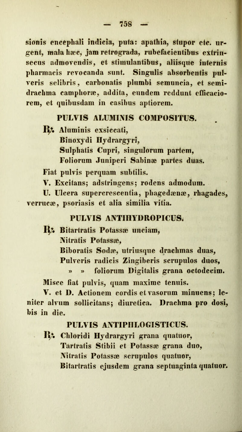 sionis encephali indicia, piita: apathia, stupor etc. ur- gent, mala hsec, jam retrograda, rubefacientibus extrin- secus adraoFendis, et stimulantibus, aliisque internis pharmacis revocanda sunt. Singulis absorbentis pul- veris selibris, carbonatis plumbi semuncia, et semi- drachina camphor®, addita, eundem reddunt cflicacio- rem, et quibusdam in casibus aptiorem, PULVIS ALUMLMS COMPOSITUS. i^. Aluminis exsiccati, Binoxydi Ilydrargyri, Sulphatis Cupri, singulorum partem, Foliorum Juniperi Sabin® partes duas. Fiat pulvis perquam subtilis. V. Excitans; adstringens; rodens admodum. U. Ulcera supercrescentia, phaged®n®, rhagades, verruc®, psoriasis et alia similia vitia. PULVIS AIVTIIIYDROPICUS. Bitartratis Potass® unciam, Nitratis Potass®, Biboratis Sod®, utri usque drachmas duas. Pulveris radicis Zingiberis scrupulos duos, » » foliorum Digitalis grana octodecim. Misce fiat pulvis, quam maxime tenuis. V. et D. Actionem cordis et vasorum minuens; le- niter alvum sollicitans; diuretica. Drachma pro dosi, bis in die. PULVIS ANTIPIILOGISTICUS. K?. Chloridi Ilydrargyri grana qiiatuor, Tartratis Stibii et Potass® grana duo, Nitratis Potass® scrupulos quatuor, Bitartratis ejusdem grana septuaginta quatuor.