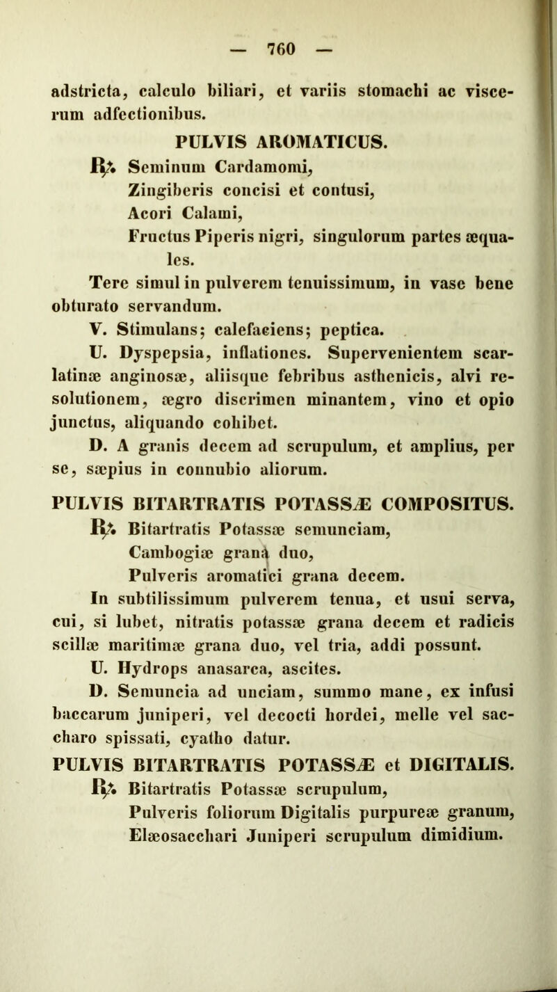 adstricta, calculo biliari, et variis stomachi ac visce- rum adfectionibus. PULVIS AROMATICUS. Seminum Cardamomi, Zingiberis concisi et contusi, Acori Calami, Fructus Piperis nigri, singulorum partes mqua- les. Tere simul in pulverem tenuissimum, iii vase bene obturato servandum. V. Stimulans; calefaciens; peptica. U. Dyspepsia, inflationes. Supervenientem scar- latinae angiiiosm, aliisque febribus asthenicis, alvi re- solutionem, cegro discrimen minantem, vino et opio junctus, aliquando cohibet. D. A granis decem ad scrupulum, et amplius, per se, smpius iii counubio aliorum. PULVIS BITARTRATIS POTASSiE COMPOSITUS. R;. Bitartratis Potassa? semunciam, Cambogiae gran{^ duo. Pulveris aromatici grana decem. In subtilissimum pulverem tenua, et usui serva, cui, si lubet, nitratis potassae grana decem et radicis scillae maritimae grana duo, vel tria, addi possunt. U. Hydrops anasarca, ascites. D. Semuncia ad unciam, summo mane, ex infusi baccarum juniperi, vel decocti hordei, meile vel sac- charo spissati, cyatho datur. PULVIS BITARTRATIS POTASSAE et DIGITALIS. IV. Bitartratis Potassae scrupulum. Pulveris foliorum Digitalis purpureae granum, Elaeosacchari Juniperi scrupulum dimidium.