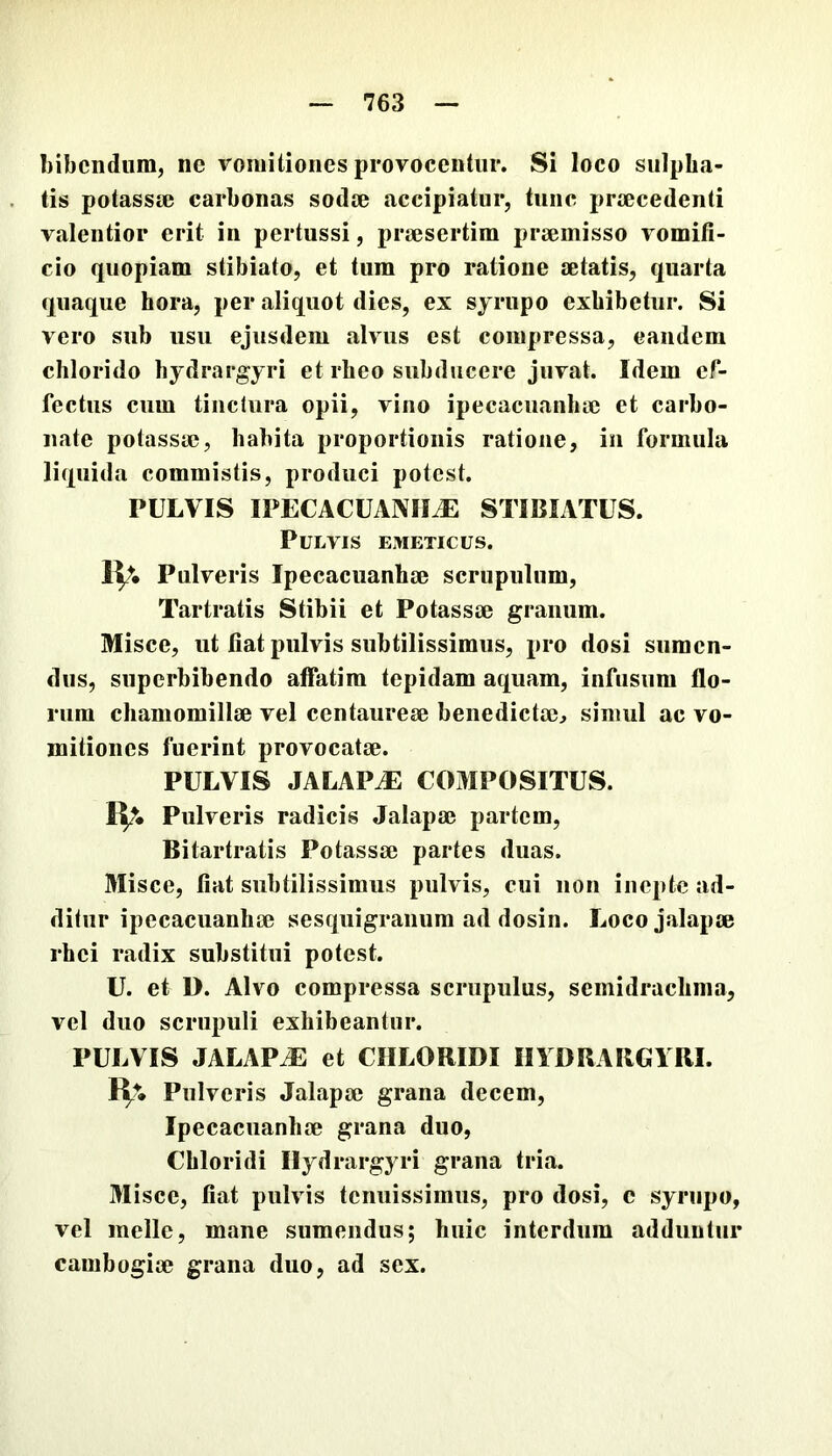 bibendum, ne vomitiones provocentur. Si loco sulpha- tis potassse carbonas sodee accipiatur, tunc prtecedenti valentior erit in pertussi, praesertim praemisso vomiti- cio quopiam stibiato, et tum pro ratione aetatis, quarta quaque hora, per aliquot dies, ex sjrupo exhibetur. Si vero sub usu ejusdem alvus est compressa, eandem chlorido hydrargyri et rheo subducere juvat. Idem ef- fectus cum tinclura opii, vino ipecacuanhae et carbo- nate potassae, habita proportionis ratione, in formula liquida commistis, produci potest. PULVIS IPECACUANIIiE STIBIATUS. Pulvis emeticus. IV. Pulveris Ipecacuanhae scrupulum, Tartratis Stibii et Potassae granum. Misce, ut fiat pulvis subtilissimus, pro dosi sumen- dus, superbibendo affatim tepidam aquam, infusum flo- rum chamomillae vel Centaureae benedictae, simul ac vo- mitiones fuerint provocatae. PULVIS JALAPJE COMPOSITUS. IV- Pulveris radicis Jalapae partem, Bitartratis Potassae partes duas. Misce, fiat subtilissimus pulvis, cui non inepte ad- ditur ipecacuanhae sesquigranum ad dosin. Loco jalapae rhei radix substitui potest. U. et D. Alvo compressa scrupulus, semidrachma, vel duo scrupuli exhibeantur. PULVIS JALAPJE et CHLORIDI IIIDRARGYRI. B;. Pulveris Jalapae grana decem, Ipecacuanhae grana duo, Chloridi Hydrargyri grana tria. Misce, fiat pulvis tenuissimus, pro dosi, c syriipo, vel meile, mane sumendus; huic interdum adduntur cambogiae grana duo, ad sex.