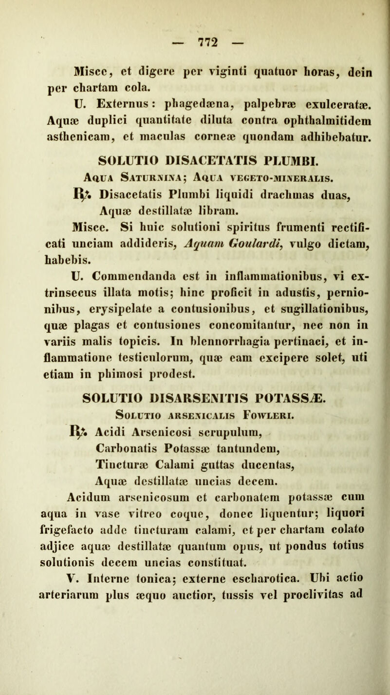 Misce, et eligere per viginti quatiior horas, dein per chartam cola. U. Externus; phagedaena, palpebrae exulceratae. Aquae duplici quantitate diluta contra ophthalmitidem asthenicam, et maculas corneae quondam adhibebatur. SOLUTIO DISACETATIS PLUMBI. AauA SaturxixXa; Auua vegeto-mijveralis. fy. Disacetatis Plumbi liquidi drachmas duas. Aquae destillatae libram. Misce. Si huic solutioni spiritus frumenti rectifi- cati unciam addideris. Aquam Goulardi, vulgo dictam, habebis. U. Commendanda est in inflammationibus, vi ex- trinsecus illata motis; hinc proficit in adustis, pernio- nibus, erysipelate a contusionibus, et sugillationibus, quae plagas et contusiones concomitantur, nec non in variis malis topicis. In blcnnorrhagia pertinaci, et in- flammatione testiculorum, quae eam excipere solet, uti etiam in phimosi prodest. SOLUTIO DISARSEATTIS POTASSAE. Solutio arsemcalis Fowleri. IV. Acidi Arsenicosi scrupulum, Carbonatis Potassae tantundem. Tincturae Calami guttas ducentas. Aquae destillatae uncias decem. Acidum arsenicosum et carbonatem potassae cum aqua in vase vitreo coque, donec liquentur; liquori frigefacto adde tincturam calami, et per chartam colato adjice aquae destillatae quantum opus, ut pondus totius solutionis decem uncias constituat. V. Interne tonica; externe escharotica. Ubi actio arteriarum plus aequo auctior, tussis vel proclivitas ad