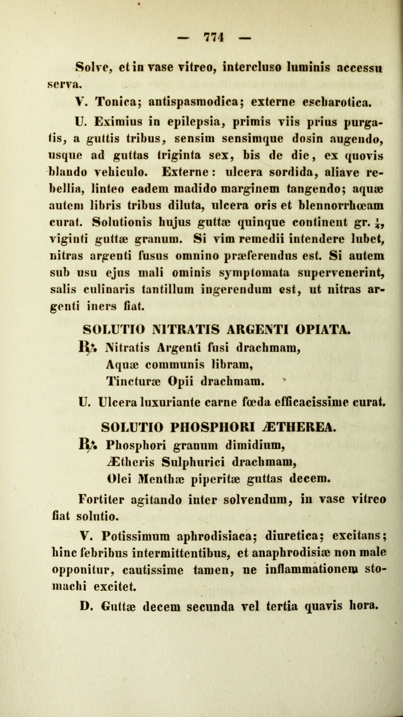 Solve, et in vase vitreo, intercluso luminis accessu serva. V. Tonica; antispasmodica; externe escliarotica. U. Eximius in epilepsia, primis viis prius purga- tis, a guttis tribus, sensim sensimque dosin augendo, usque ad guttas triginta sex, bis de die, ex quovis blaudo vehiculo. Externe: ulcera sordida, aliave re- bellia, linteo eadem madido marginem tangendo; aqum autem libris tribus diluta, ulcera oris et blennorrhoeam curat. Solutionis hujus gnttse quinque continent gr. viginti guttrn granum. Si vim remedii intendere lubet, nitras argenti fusus omnino praeferendus est. Si autem sub usu ejus mali ominis symptomata supervenerint, salis culinaris tantillum ingerendum est, ut nitras ar- genti iners (iat. SOLUTIO NITRATIS ARGENTI OPIATA. Nitratis Argenti fusi drachmam. Aquae communis libram. Tincturae Opii drachmam. U. Ulcera luxuriante carne foeda efGcacissime curat, SOLUTIO PHOSPHORI .ETHEREA. Phosphori granum dimidium, iEtheris Sulphurici drachmam, Olei Menthae piperitae guttas decem. Fortiter agitando inter solvendum, in vase vitreo fiat solutio. V. Potissimum aphrodisiaca; diuretica; excitans; hinc febribus intermittentibus, et anaphrodisiae non male opponitur, cautissime tamen, ne inflammationem sto- machi excitet. D. Guttae decem secunda vel tertia quavis hora.