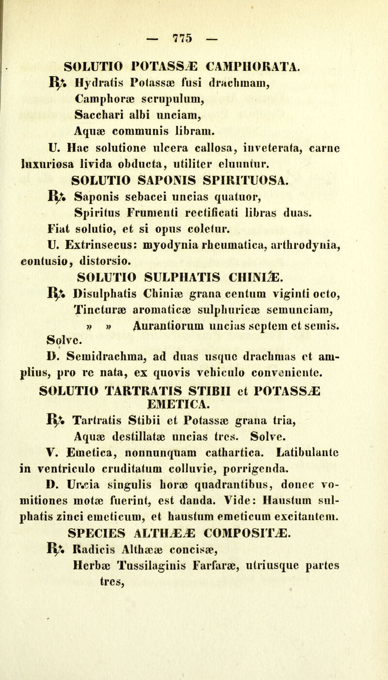 SOLUTIO potasse: CAMPIIORATA. Iit. Hydratis Polassae fusi dracliinain, Camphorae scrupulum, Sacchari albi unciam, Aquae communis libram. U. Hac solutione ulcera callosa, inveterata, carne luxuriosa livida obducta, utiliter eluuntur. SOLUTIO SAPONIS SPIRITUOSA. IV. Saponis sebacei uncias quatuor, Spiritus Frumenti rectificati libras duas. Fiat solutio, et si opus coletur. U. Extrinsecus: myodynia rheumatica, arthrodyiiia, contusio, distorsio. SOLUTIO SULPIIATIS CHINI^. I^* Disulphatis Chiniae grana centum viginti octo. Tincturae aromaticae sulphuricae semunciam, » » Aurantiorum uncias septem et semis. Solve. D. Semidrachma, ad duas usque drachmas et am- plius, pro re nata, ex quovis vehiculo conveniente. SOLUTIO TARTRATIS STIBII et POTASSiE EMETICA. a. Tartratis Stibii et Potassae grana tria. Aquae destillatae uncias tres. Solve. V. Emetica, nonnunqnam cathartica. Latibulante in ventriculo cruditatum colluvie, porrigenda. D. Ur.eia singulis horae quadrantibus, donec vo- mitiones motae fuerint, est danda. Vide: Haustum sul- phatis zinci emeticum, et haustum emeticum excitantem. SPECIES ALTHAEA COMPOSITJE. IV. Radicis Althaeae concisae. Herbae Tussilaginis Farfarae, ulriiisque partes tres.