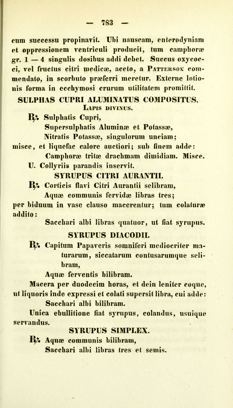 cum successu propiuavit. Ubi nauseam, enterodyniam et oppressionem ventriculi producit, tum carapborse gr. 1 — 4 singulis dosibus addi debet. Succus oxycoc- ci, vel fructus citri medicse, aceto, a Pattersox com- mendato, in scorbuto praeferri meretur. Externe lotio- nis forma in ecchymosi crurum utilitatem promittit. SULPHAS CUPRI ALUMINATUS COMPOSITUS. Lapis divixus. IV. Snlphatis Cupri, Supersulphatis Aluminae et Potassae, Nitratis Potassae, singulorum unciam; misce, et liquefac calore auctiori; sub finem adde: Camphorae tritae drachmam dimidiam. Misce. U. Collyriis parandis inservit. SYRUPUS CITRI AURANTII. IV Corticis flavi Citri Aurantii selibram. Aquae communis fervidae libras tres; per biduum in vase clauso macerentur; tum colaturae addito: Sacchari albi libras quatuor, ut fiat syrupiis. SYRUPUS DIACODII. IV Capitum Papaveris somniferi mediocriter ma- turarum, siccatarum contusarumque seli- bram, Aquae ferventis bilibram. Macera per duodecim horas, et dein leniter coque, ut liquoris inde expressi et colati supersit libra, cui adde: Sacchari albi bilibram. Unica ebullitione fiat syrupus, colandus, usuique servandus. SYRUPUS SIMPLEX. IV Aquae communis bilibram. Sacchari albi libras tres et semis.