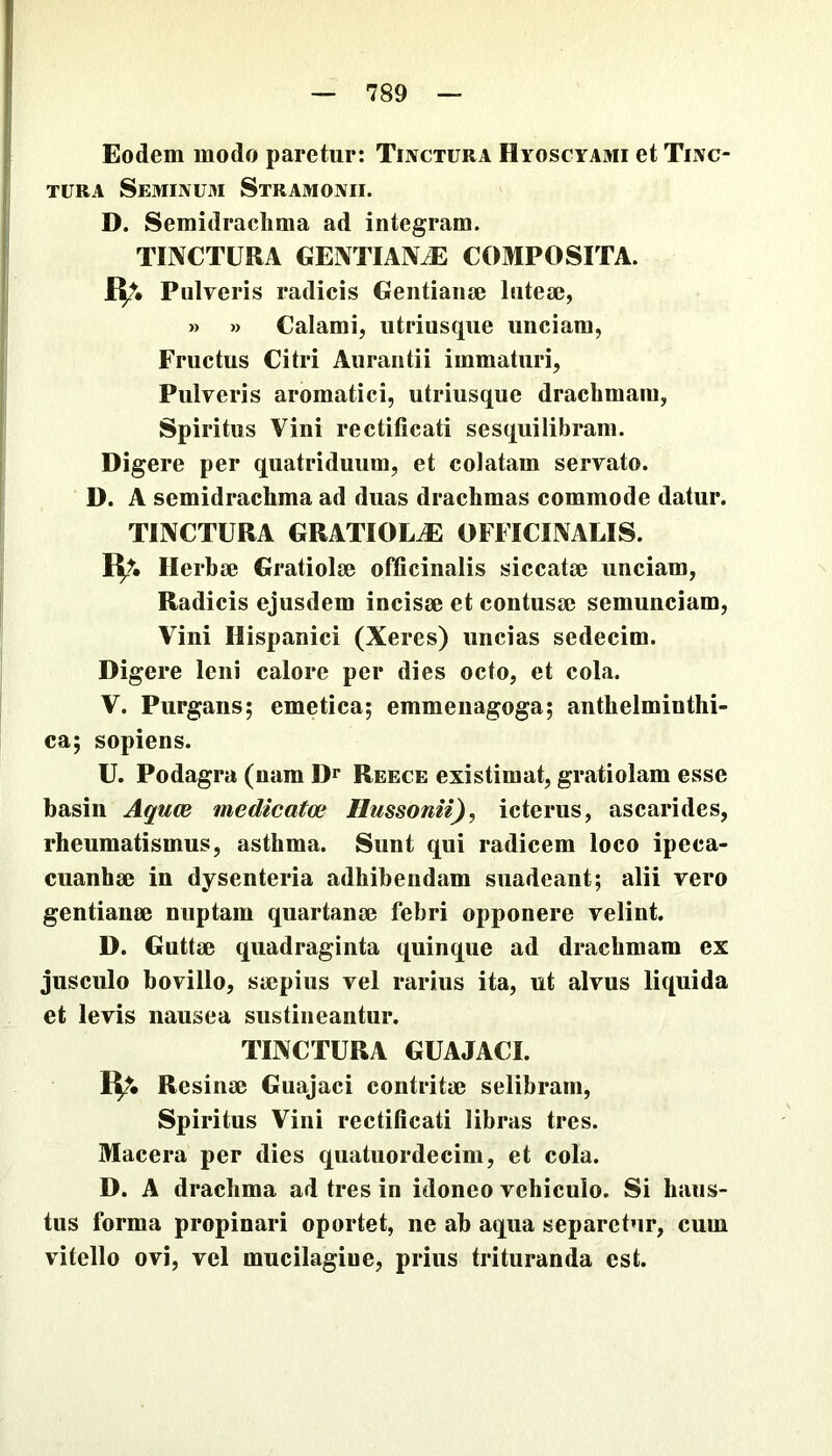 Eodem modo paretur: Tinctura Hyoscyami et Tinc- tura Seminu3i Stramonii. D. Semidrachma ad integram. TINCTURA GENTIANiE COMPOSITA. Pulveris radicis Geiitiaiise luteae, » » Calami, utriusqiie unciam, Fructus Citri Auraiitii immaturi, Pulveris aromatici, utriusque drachmam, Spiritus Vini rectificati sesquilibram. Digere per quatriduum, et colatam servato. D. A semidrachma ad duas drachmas commode datur. TINCTURA GRATIOL^ OFFICINALIS. IV- Herbae Gratiolae officinalis siccatae unciam. Radicis ejusdem incisae et contusae semunciam. Vini Hispanici (Xeres) uncias sedecim. Digere leni calore per dies octo, et cola. V. Purgans; emetica; emmenagoga; anthelminthi- ca; sopiens. U. Podagra (nam D** Reece existimat, gratiolam esse basin Aquce medicata; Hussonii), icterus, ascarides, rheumatismus, asthma. Sunt qui radicem loco ipeca- cuanhae in dysenteria adhibendam suadeant; alii vero gentianae nuptam quartanae febri opponere velint. D. Guttae quadraginta quinque ad drachmam ex jusculo bovillo, saepius vel rarius ita, ut alvus liquida et levis nausea sustineantur. TINCTURA GUAJACI. R?. Resinae Guajaci contritae selibram. Spiritus Vini rectificati libras tres. Macera per dies quatuordecim, et cola. D. A drachma ad tres in idoneo vehiculo. Si haus- tus forma propinari oportet, ne ab aqua separetur, cum vitello ovi, vel mucilagiue, prius trituranda est.