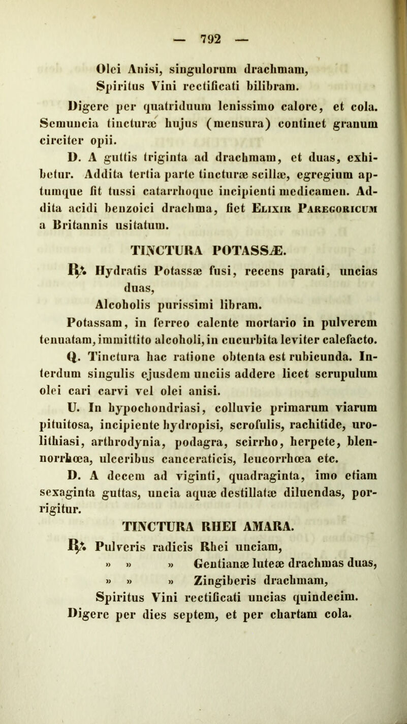 Olei Anisi, singulorum drachmam, S|)irilus Vini rcctificati bilibram. Digere per quatriduum lenissimo calore, et cola. Semuncia tincturaj hujus (mensura) continet granum circiter opii. D. A guttis triginta ad drachmam, et duas, exhi- betur. Addita tertia parte tincturse scillm, egregium ap- tuinque Iit tussi catarrhoque incipienti medicamen. Ad- dita acidi benzoici drachma, liet Elixir Paregoricum a Britannis usitatum. TEVCTIIRA POTASSJE. Ilydratis Potassae fusi, recens parati, uncias duas. Alcoholis purissimi libram. Potassam, in ferreo calente mortario in pulverem tenuatam, immittito alcoholi, in cucurbita leviter calefacto. Q. Tinctura hac ratione obtenta est rubicunda. In- terdum singulis ejusdem unciis addere licet scrupulum olei cari carvi vel olei anisi. U. In hypochondriasi, colluvie primarum viarum pituitosa, incipiente hydropisi, scrofulis, rachitide, uro- lithiasi, arthrodynia, podagra, scirrho, herpete, blen- norrhoea, ulceribus canceraticis, leucorrhoea etc. D. A decem ad viginti, quadraginta, imo etiam sexaginta guttas, uncia aquaj destillatae diluendas, por- rigitur. TIXCTURA RHEI AMARA. Pulveris radicis Rhei unciam, »> » » Gentianae luteae drachmas duas, » » » Zingiberis drachmam. Spiritus Vini rcctificati uncias quindecim. Digere per dies septem, et per chartam cola.