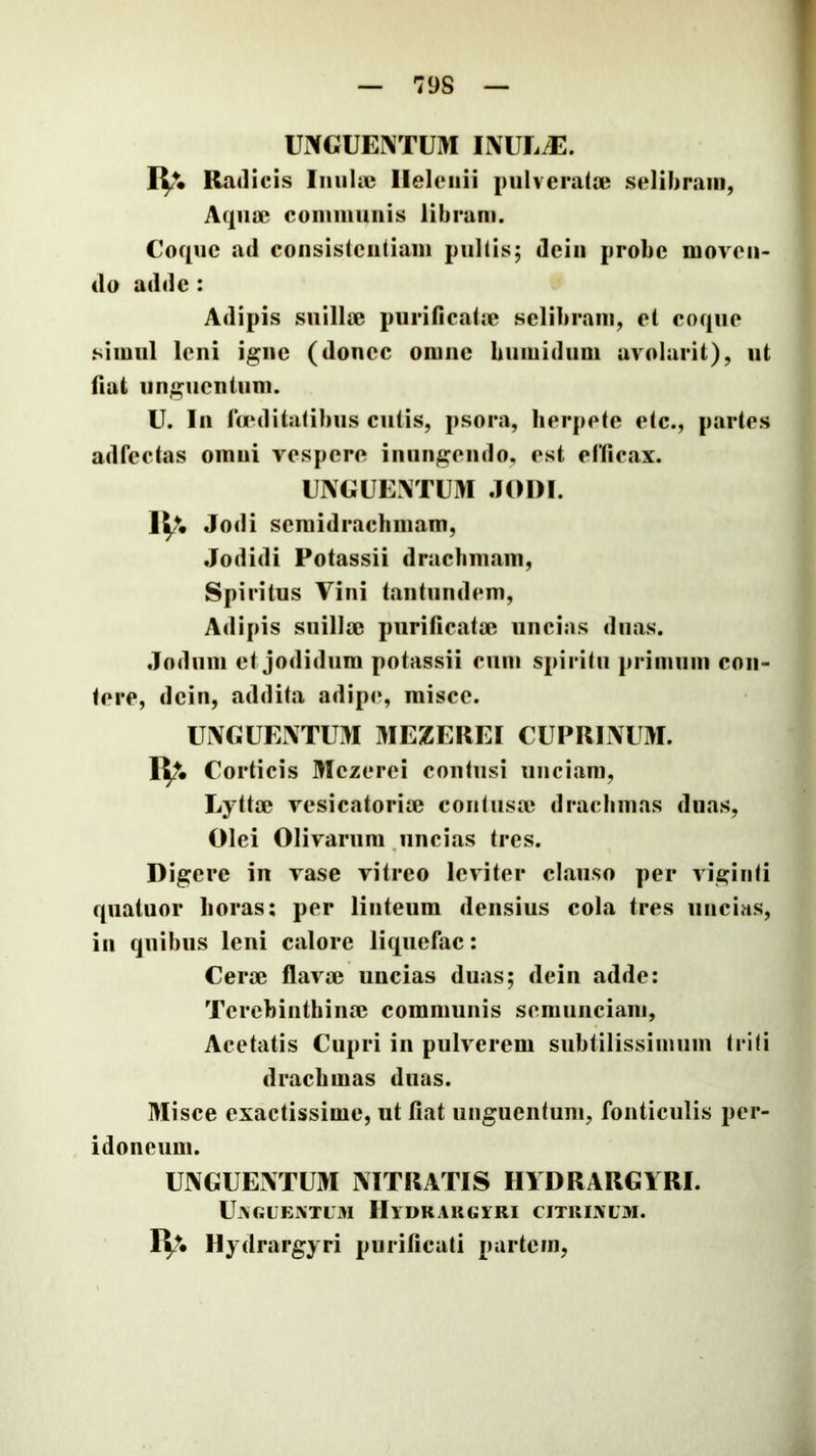 raCUENTUM INUE/E. IV- Radicis IiiuUe Helenii piilveratie selibram, Aqiise coiiimiuiis libram. Coque ad consistciitiam pultis; deiii probe moven- do adde : Adipis suillae purificalje selibram, et coque simul leni igue (donec omne bumidum uvolarit), ut fiat unguentum. U. In la*dilafibus culis, psora, herpete etc., partes adfectas omni vespere inungendo, est eriicax. CNCUEATUM .101)1. IV Jodi scmidraclimam, Jodidi Potassii drachmam. Spiritus Vini taiitiindem. Adipis suillae purificatae uncias duas. .Iodum et jodidiira potassii cum spiritu primum con- tere, dcin, addita adipe, misce. UiXCUEINTmi MEZEREI CUPRINUM. IV Corticis Mczerei contusi unciam, Eyttae vesicatoriae contusae drachmas duas. Olei Olivarum ,uncias tres. Digere in vase vitreo leviter clauso per viginti quatuor horas: per linteum densius cola tres uncias, in quibus leni calore liquefac: Cerae flavae uncias duas; dein adde: Terebinthinae communis semunciam, Acetatis Cupri in pulverem subtilissimum triti drachmas duas. Misce exactissime, ut fiat unguentum, fonticulis per- idoneum. UNGUENTUM NITRATIS IIYDRARGIRI. UaGUENTUM lllUKAKGYRI CITRIXUM. Hydrargyri purificati partem,