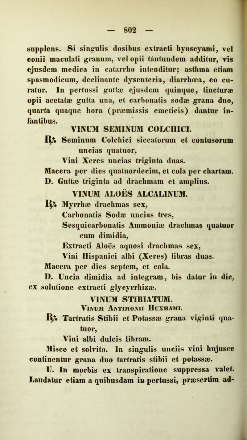 snpplens. Si singulis dosibus extracti hyoscyami, tcI coiiii maculati grauum, vel opii tantundem additur, ris ejusdem medica in catarrho intenditur; asthma etiam spasmodicum, declinante dysenteria, diarrhoea, eo cu- ratur. In pertussi giitta5 ejusdem quinque, tincturae opii acctatse gutta una, et carbonatis sodse grana duo, quarta quaque hora (prajmissis emeticis) dantur in- fantibus. VINUM SEMINUM COLCHICI. Seminum Colchici siccatorum et contusorum uncias quatuor, Vini Xeres uncias triginta duas. Macera per dies quatuordecim, et cola per chartam. D. Guttae triginta ad drachmam et amplius. VINUM ALOES ALCALINUM. IV. Myrrhae drachmas sex, Carbonatis Sodae uncias tres, Sesquicarbonatis Ammoniac drachmas quatuor cum dimidia, Extracti Aloes aquosi drachmas sex. Vini Hispanici albi (Xeres) libras duas. Macera per dies septem, et cola. D. Uncia dimidia ad integram, bis datur in die, ex solutione extracti glycyrrhizae. VINUM STIBIATUM. Vinum Antimonii Huxhami. IV Tartratis Stibii et Potassac grana vigiiiti qiia- tuor. Vini albi dulcis libram. Misce et solvito. In singulis unciis vini hiijusce continentur grana duo tartratis stibii et potassac. U. In morbis ex transpiratione suppressa valet. Laudatur etiam a quibusdam in pertussi, praesertim ad-