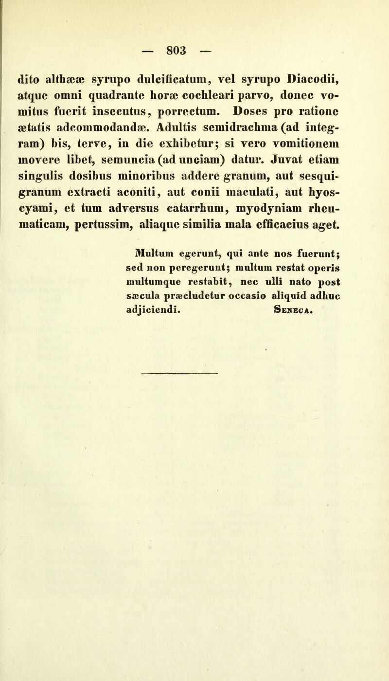 dito althsese syriipo dulcidcatum, vel syrupo Diacodii, atque omni quadrante horm cochleari parvo, donec vo- mitus fuerit insecutus, porrectum. Doses pro ratione setatis adcommodandse. Adultis semidrachma (ad integ- ram) bis, terve, in die exhibetur; si vero vomitionem movere libet, semuncia (ad unciam) datur. Juvat etiam singulis dosibus minoribus addere granum, aut sesqui* granum extracti aconiti, aut conii maculati, aut hyos- cyami, et tum adversus catarrhum, myodyniam rheu- maticam, pertussim, aliaque similia mala efficacius aget. Multum egerunt, qui ante nos fuerunt; sed non peregerunt; multum restat operis multumque restabit, nec ulli nato post saecula praecludetur occasio aliquid adhuc adjiciendi. Seiceca.