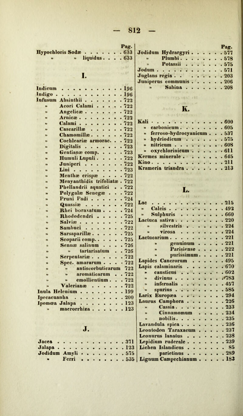 Pag. Hypochloris Sodse 633 » » liquidus.... 633 I. Indicum l96 Indigo 196 Infusum Absinthii 722 » Acori Calami 722 » Angelicae 722 » Amicae 722 » Calami 722 » Cascarillae 722 » Chamomillae 722 » Cochleariae armorac. . . 722 » Digitalis ....... 723 » Gentianae comp 723 » Humuli Lupuli 722 » Juniperi 722 » Lini 723 » Menthae crispae .... 722 Menyanthidis trifoliatae . 722 » Phellandrii aquatici . . 722 » Polygalae Senegae . . .722 » Pruni Padi 724 » Quassiae 722 » Rbei boraxatum .... 724 » Rhododendri ..... 725 » Salviae 722 » Sambuci 722 » Sarsaparillae 725 » Scoparii comp 725 » Senuae salinnm .... 726 » » tartarisatum . .726 » Serpentariae 722 » Spec, amararum .... 722 » antiscorbuticarnm 722 » aromaticarum . . 722 » emollientium . . . 722 » Valerianae 722 Inula Helenium 199 Ipecacuanha 200 Ipomoea Jalapa 123 » macrorrhiza 123 J. Jacea 371 Jalapa 123 Jodidum Amyli 575 » Ferri 535 Pag. Jodidum Hydrargyri 577 » Plumbi 578 » Potassii 575 Jodum 571 Juglans regia 203 Juniperus communis 206 » Sabina 208 K. Kali » carbonicum » ferroso-hydrocyanicum . . . 605 . . 537 » hydriodicum 575 » nitricum 608 » oxychlorinicnm ...... 611 Kermes minerale 645 Kino 211 Krameria triandra 213 L. Lac 215 » Calcis 492 » Sulphuris 660 Lactuca sativa 220 » silvestris . 224 » virosa 224 Laetnearium 221 » genuinum 221 » Parisiense 222 » purissimum 221 Lapides Cancrorum 495 Lapis calaminaris 670 » causticus 602 » divinus <«783 » infernalis 457 » spurius 585 Larix Europeea 294 Laurus Campbora 226 » Cassia 233 » Cinnamomum 234 » nobilis 235 Lavandula spica 236 Leontodon Taraxacum 237 Leonurus lanatus 238 Lepidium ruderale 239 Lichen Islandicns 85 » parietinus 289 Lignum Campechianum 183