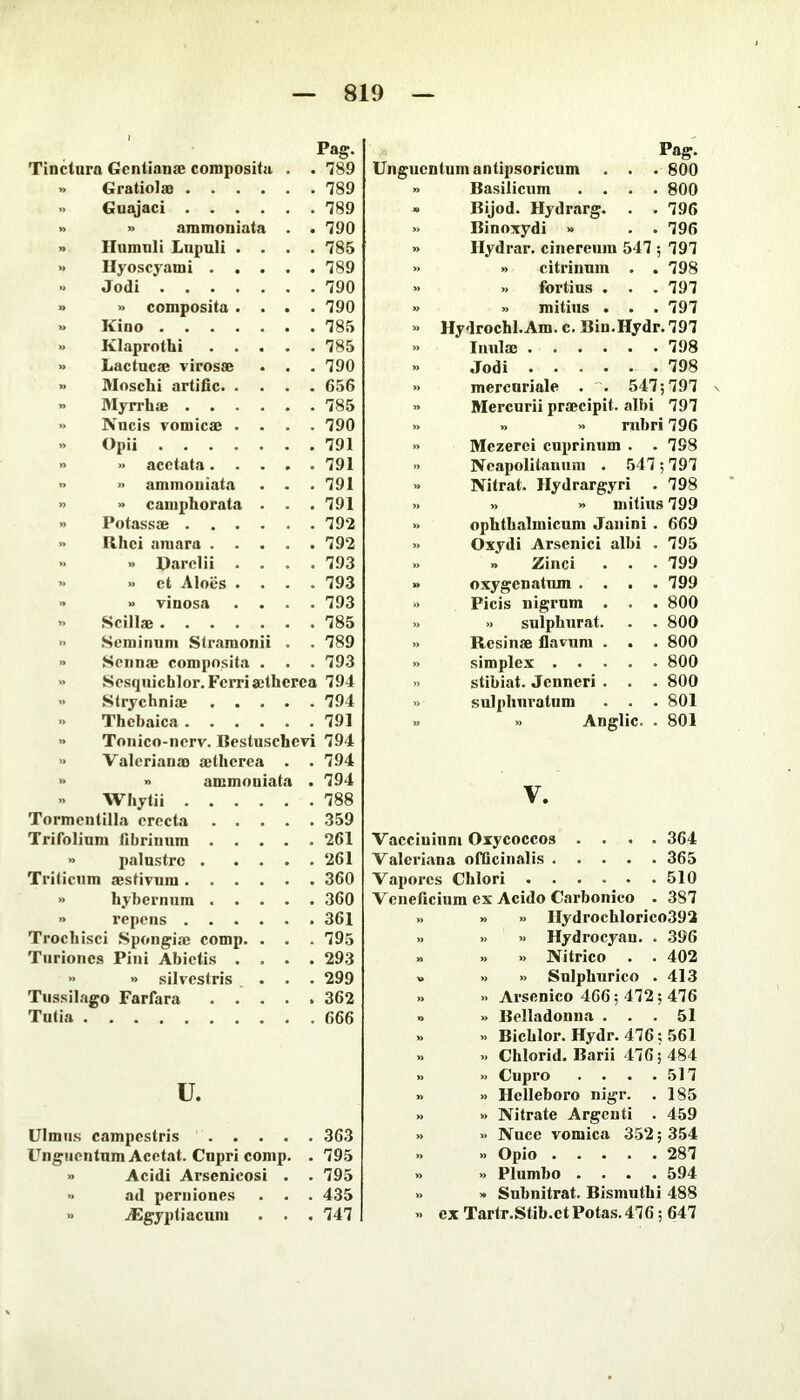 Pag. Tinctura Gentianae composita . 789 » Gratiolae .... . 789 » Guajaci .... . 789 » » ammoniata . 790 » llumuli Lnpuli . . . 785 Hyoscyami . . . . 789 Jodi . 790 » » composita . . . 790 » Kino » Klaprothi . . . . 785 Lactucae virosae . 790 » Moschi artific. . . . 656 » Myrrhae .... . 785 » Nucis vomicae . . . 790 i> Opii . 791 »> » acctata. . . » ammoniata . 791 » » camphorata . . 791 » Potassae .... » Rhci amara . . . . 792 >1 » Darclii . . . 793 » et Aloes . . . 793 » » vinosa . . . 793 Scillae . 785 » Seminum Slramonii . 789 Sennae composita . . 793 Sesquichlor. Ferri aitherea 794 Strychnia; . . . . 794 » Thebaica .... >» Tonico-nerv. Bestuschevi 794 » Valerianae aetherea . 794 » » ammoniata . 794 Whytii .... . 788 Tormcntilla erecta . . . Trifolium fibrinum . . 261 » palustre . . . . 261 Triticum aestivum .... >. hyberniim . . . . 360 » repens .... Trochisci Spongiae comp. . . 795 Turiones Piiii Abietis . . . 293 » •> silvestris . 299 Tussil. igo Farfara . . . . 362 Tutia u. Ulmus campestris .... . 363 t^ngiientnm Acetat. Cupri comp. . 795 » Acidi Arsenicosi . . 795 » ad perniones . . . 435 » jEgyptiacun» . . . 747 Pag. Unguentum antipsoricum . . . 800 » Basilicum .... 800 » Bijod. Hydrarg. . . 796 » Binoxydi » . . 796 » Hydrar. cinereum 547 ; 797 » » citrinum . .798 » » fortius . . . 797 » » raitius . . . 797 » Hydrochl.Am. c. Bin.Hydr. 797 » Iiiiila: 798 » Jodi 798 mercuriale . 547; 797 Mercurii praecipit, albi 797 » >» rubri 796 Mezerci cuprinum . . 798 Neapolitanum . 547 ; 797 Nitrat. Ilydrargyri . 798 » » mitius 799 ophthalmicum Janini . 669 Oxydi Arsenici albi . 795 .. » Zinci . . • 799 » oxygenatum .... 799 •> Ficis nigrum . . . 800 » » sulphurat. . . 800 » Resinae flavum . . . 800 » simplex 800 » stibiat. Jenneri . . . 800 » sulphuratum . . . 801 Anglic. . 801 V. Vacciuinm Oxycoccos .... 364 Valeriana ofCcinalis 365 Vapores Chlori 510 Veneficium ex Acido Carbonico . 387 » » » lIydrochlorico39S >. >> » Hydrocyau. . 396 » » » Nitrico . . 402 » » » Snlphurico . 413 » » Arsenico 466; 472; 476 » » Belladonna ... 51 » » Bichlor. Hydr. 476; 561 .. » Chlorid. Barii 476; 484 » » Cupro . . . .517 » » Helleboro nigr. . 185 » » Nitrate Argenti . 459 » >> Nuce vomica 352; 354 .. .. Opio 287 » » Plumbo .... 594 » » Snbnitrat. Bismuthi 488 » ex Tartr.Stib.ct Potas. 476; 647