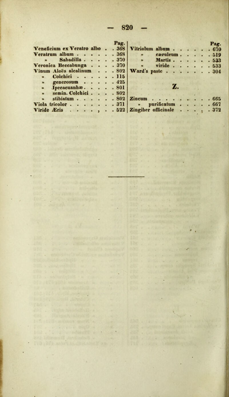 Pag. Veneficium ex Veratro albo . . 368 Veratrum album 368 n Sabadilla 3'70 Veronica Beccabunga .... 370 Vinum Aloes alcalinum . . . 802 » Colchici 115 » generosum 425 » Ipccacuanhse 801 » semin. Colchici .... 802 » stibiatum 802 Viola tricolor 371 Viride j£ris ....... 522 Pag. Vitriolum album 670 » casrnieum 519 » Martis 533 » riride ...... 533 Ward’s paste 304 z. Zincum . . . 665 » purificatum ..... 667 Zingiber officinale ..... 372