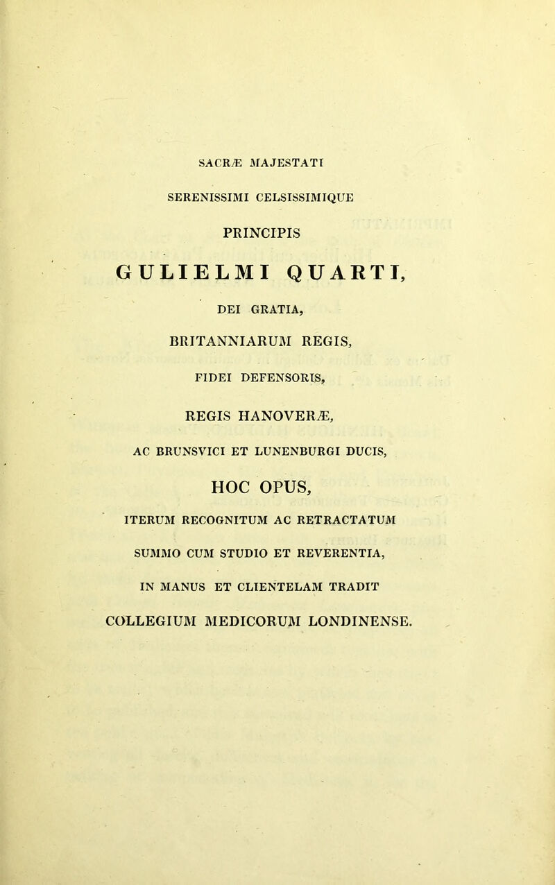 SACRAE MAJESTATI SERENISSIMI CELSISSIMIQUE PRINCIPIS GULIELMI QUARTI, DEI GRATIA, BRITANNIARUM REGIS, FIDEI DEFENSORIS, REGIS HANOVERiE, AC BRUNSVICI ET LUNENBURGI DUCIS, HOC OPUS, ITERUM RECOGNITUM AC RETRACTATUM SUMMO CUM STUDIO ET REVERENTIA, IN MANUS ET CLIENTELAM TRADIT COLLEGIUM MEDICORUM LONDINENSE.