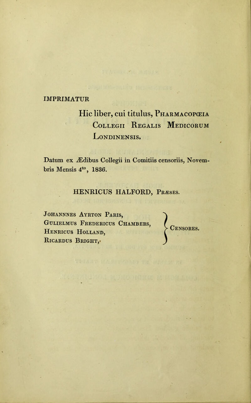 IMPRIMATUR Hic liber, cui titulus, Pharmacopoeia Collegii Regalis Medicorum Londinensis. Datum ex iEdibus Collegii in Comitiis censoriis, Novem bris Mensis 4‘“, 1886. HENRICUS HALFORD, Prases. JOHANNNES AyRTON PaRIS, Gulielmus Fredericus Chambers, Henricus Holland, Ricardus Bright,- Censores.