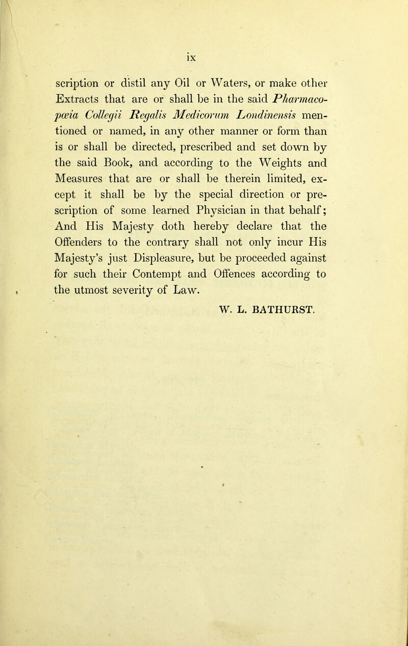 scription or distil any Oil or Waters, or make other Extracts that are or shall be in the said Pharmaco- pceia Collegii Regalis Medicorum Londinensis men- tioned or named, in any other manner or form than is or shall be directed, prescribed and set down by the said Book, and according to the Weights and Measures that are or shall be therein limited, ex- cept it shall be by the special direction or pre- scription of some learned Physician in that behalf; And His Majesty doth hereby declare that the Offenders to the contrary shall not only incur His Majesty’s just Displeasure, but be proceeded against for such their Contempt and Offences according to the utmost severity of Law. W. L. BATHURST.