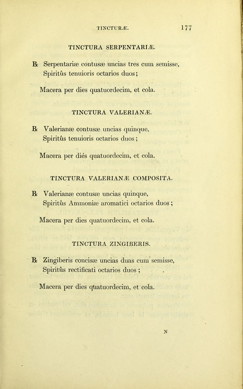 TINCTURA SERPENTARm. R Serpentarise contusse uncias tres cum semisse, Spiritus tenuioris octarios duos; Macera per dies quatuordecim, et cola. TINCTURA VALERIANAE. R Valerianae contusae uncias quinque, Spiritus tenuioris octarios duos; Macera per dies quatuordecim, et cola. TINCTURA VALERIANA COMPOSITA. R Valerianae contusae uncias quinque. Spiritus Ammoniae aromatici octarios duos; Macera per dies quatuordecim, et cola. TINCTURA ZINGIBERIS. R Zingiberis concisae uncias duas cum semisse. Spiritus rectificati octarios duos ; Macera per dies qtiatuordecim, et cola. N