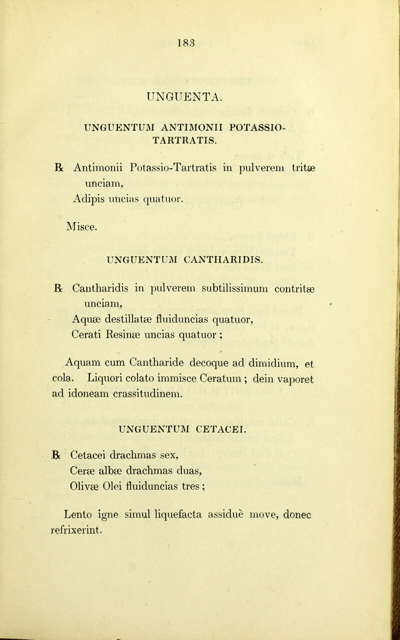 UNGUENTA. UNGUENTUM ANTIMONII POTASSIO- TARTRATIS. R Antimonii Potassio-Tartratis in pulverem tritse unciam, Adipis uncias quatuor. Misce. UNGUENTUM CANTHARIDIS. R Cantharidis in pulverem subtilissimum contritae unciam, Aquae destillatae fluiduncias quatuor, Cerati Resinae uncias quatuor ; Aquam cum Cantharide decoque ad dimidium, et cola. Liquori colato immisce Ceratum ; dein vaporet ad idoneam crassitudinem. UNGUENTUM CETACEI. R Cetacei drachmas sex. Cerae albae drachmas duas, Olivae Olei fluiduncias tres ; Lento igne simul liquefacta assidue move, donec refrixerint.