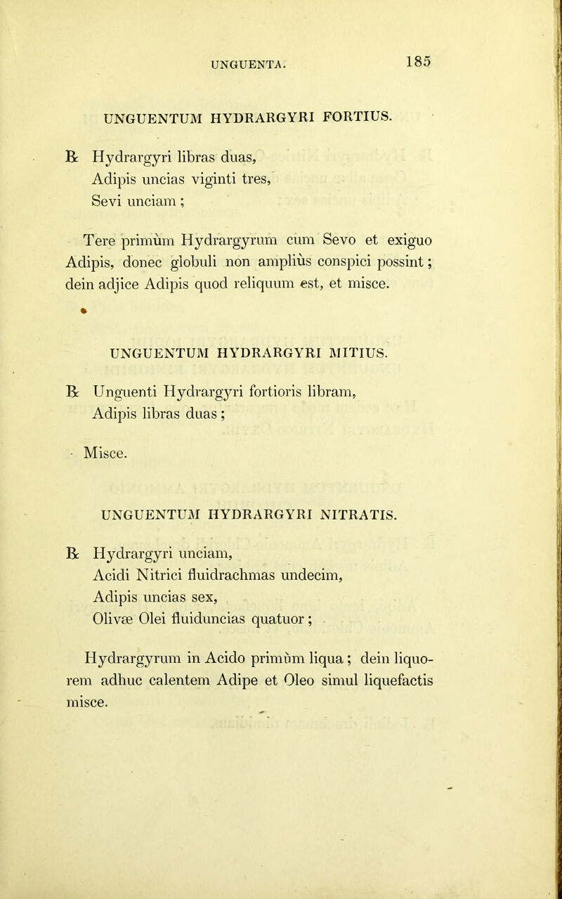 UNGUENTUM HYDRARGYRI FORTIUS. R Hydrargyri libras duas, Adipis uncias viginti tres, Sevi unciam; Tere primum Hydrargyrum cum Sevo et exiguo Adipis, donec globuli non amplius conspici possint; dein adjice Adipis quod reliquum est, et misce. UNGUENTUM HYDRARGYRI MITIUS. R Unguenti Hydrarg3U’i fortioris libram, Adipis libras duas; ■ Misce. UNGUENTUM HYDRARGYRI NITRATIS. R Hydrargyri unciam, Acidi Nitrici fluidrachmas undecim. Adipis uncias sex, Olivee Olei fluiduncias quatuor; Hydrargyrum in Acido primum liqua; dein liquo- rem adhuc calentem Adipe et Oleo simul liquefactis