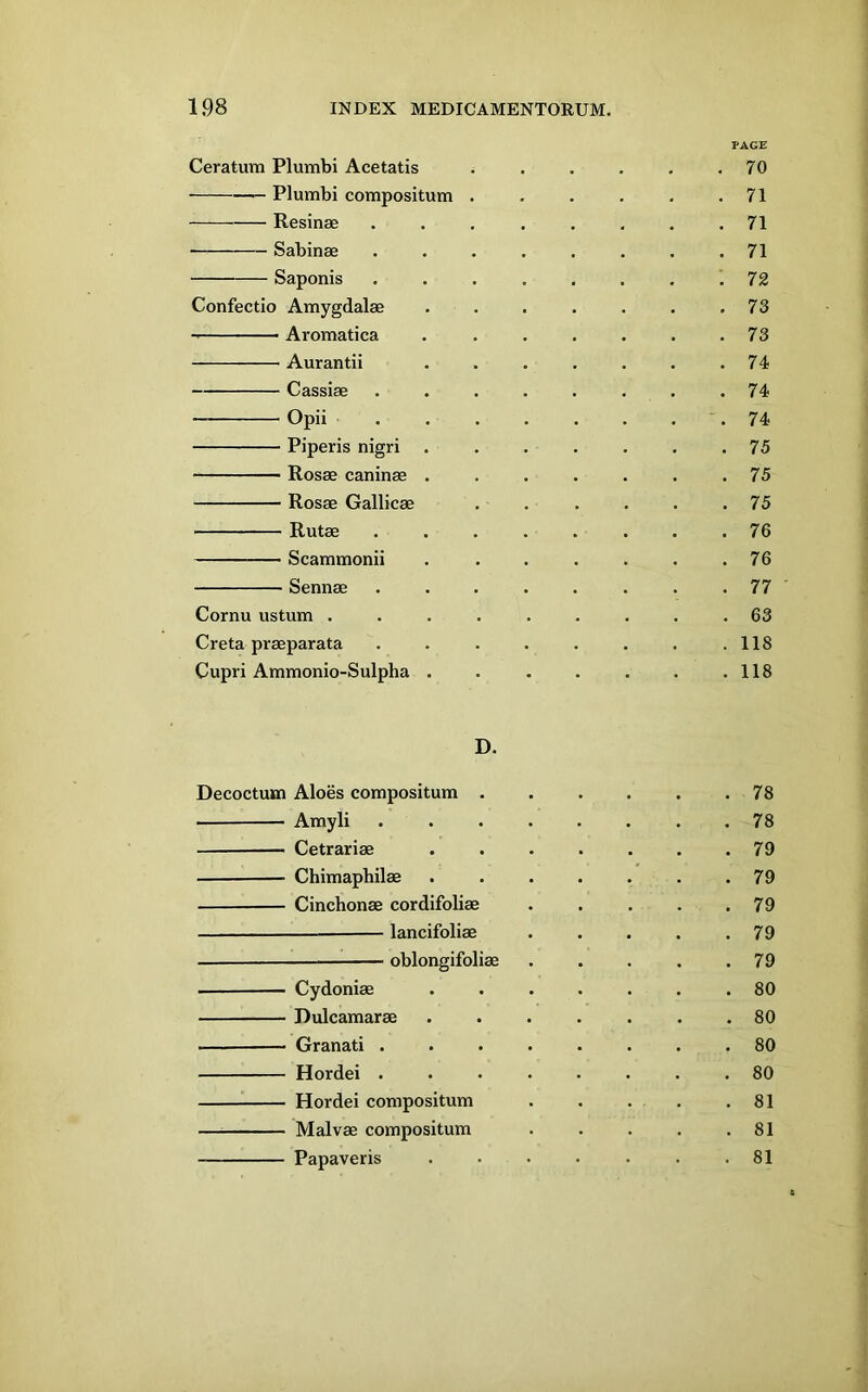 Ceratum Plumbi Acetatis • Plumbi compositum Resinae Sabinae Saponis Confectio Amygdalae Aromatica Aurantii Cassiae Opii Piperis nigri Rosae caninae . Rosae Gallicae Rutae Scammonii Sennae Cornu ustum . Creta praeparata Cupri Ammonio-Sulpha . PAGE 70 71 71 71 72 73 73 74 74 74 . 75 . 75 . 75 . 76 , 76 . 77 . 63 . 118 . 118 D. Decoctum Aloes compositum . Amyli Cetrariae Chimaphilae Cinchonae cordifoliae — lancifoliae — oblongifoliae Cydoniae Dulcamarae Granati . Hordei . Hordei compositum Malvae compositum Papaveris 78 78 79 79 79 79 79 80 80 80 80 81 81 81