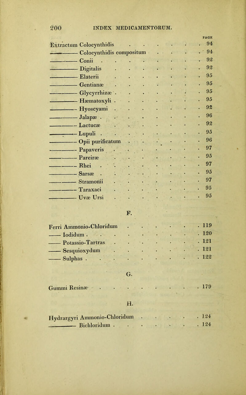 FAGE lExtractum Colocynthidis ...... 94 . — Colocynthidis compositum . . . . ' 94 Conii 92 Digitalis ....... 92 Elaterii ....... 95 Gentianae .....•• 95 Glycyrrhizas . . . • • • .95 Haematoxyli 95 Hyoscyami . . . • • • .92 Jalapae . . . • • • • .96 Lactucae . : ^-Lupuli 95 Opii purificatum . . • • • .96 Papaveris . . • • • • -97 Pareirae 95 Rhei . 97 Sarsae . . . • • • • -95 Stramonii .97 Taraxaci 95 Uvae Ursi ...•••• 95 F. Ferri Ammonio-Chloridum . . • • • .119 lodidum . . . • • • • • .120 Potassio-Tartras . 121 Sesquioxydum . . . • • • .121 Sulphas . . . • • • • • .122 G. Gummi Resinae . . . . • • • .179 H. Hydrargyri Ammonio-Chloridum ..... 124 Bichloridum . . • • • • .124