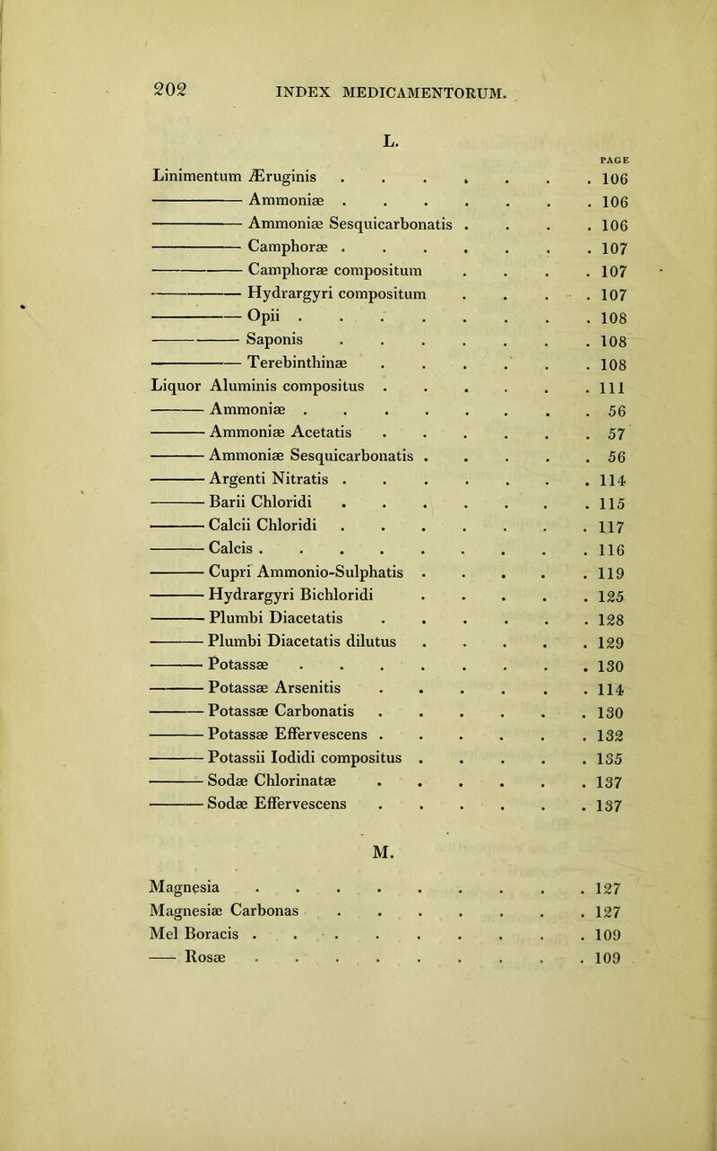 L. PAGE Linimentum jEruginis .... . 106 Ammoniae .... . 106 Ammoniae Sesquicarbonatis . . 106 Camphorae .... . 107 Camphorae compositum . 107 Hydrargyri compositum . 107 Opii ..... . 108 Saponis .... . 108 Terebinthinae . 108 Liquor Aluminis compositus . . 111 Ammoniae ..... . 56 Ammoniae Acetatis . 57 Ammoniae Sesquicarbonatis . . 56 Argenti Nitratis .... . 114 Barii Chloridi .... . 115 Calcii Chloridi .... . 117 Calcis ...... . 116 Cupri Ammonio-Sulphatis . . 119 Hydrargyri Bichloridi . 125 Plumbi Diacetatis . 128 Plumbi Diacetatis dilutus . 129 Potassae ..... . 130 Potassae Arsenitis . 114 Potassae Carbonatis . 130 Potassae Effervescens . . 132 Potassii lodidi compositus . . 135 Sodae Chlorinatae . 137 Sodae Effervescens . 137 M. Magnesia . . . . . . . . .127 Magnesiae Carbonas ....... 127 Mel Boracis . . . . . . . . .109