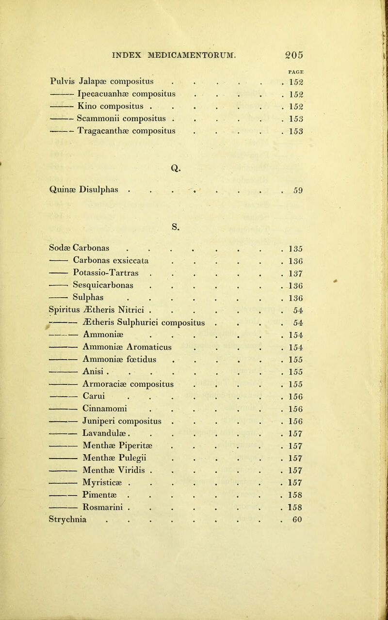 i. INDEX MEDICAMENTORUM. 205 Pulvis Jalapse compositus Ipecacuanhas compositus Kino compositus . Scammonii compositus . Tragacanthae compositus PAGE 152 152 152 153 153 Quinae Disulphas Q. 59 S. Sodae Carbonas • Carbonas exsiccata Potassio-Tartras Sesquicarbonas Sulphas Spiritus jEtheris Nitrici dEtheris Sulphur ici compositus Ammonias Ammonias Aromaticus Ammonias foetidus Anisi . Armoraciae compositus Carui Cinnamomi Juniperi compositus Lavandulae. Menthae Piperitae Menthae Pulegii Menthae Viridis Myristicae . Pimentae Rosmarini . Strychnia 135 136 137 136 136 54 54 154 154 155 155 155 156 156 156 157 157 157 157 157 158 158 60 \ i