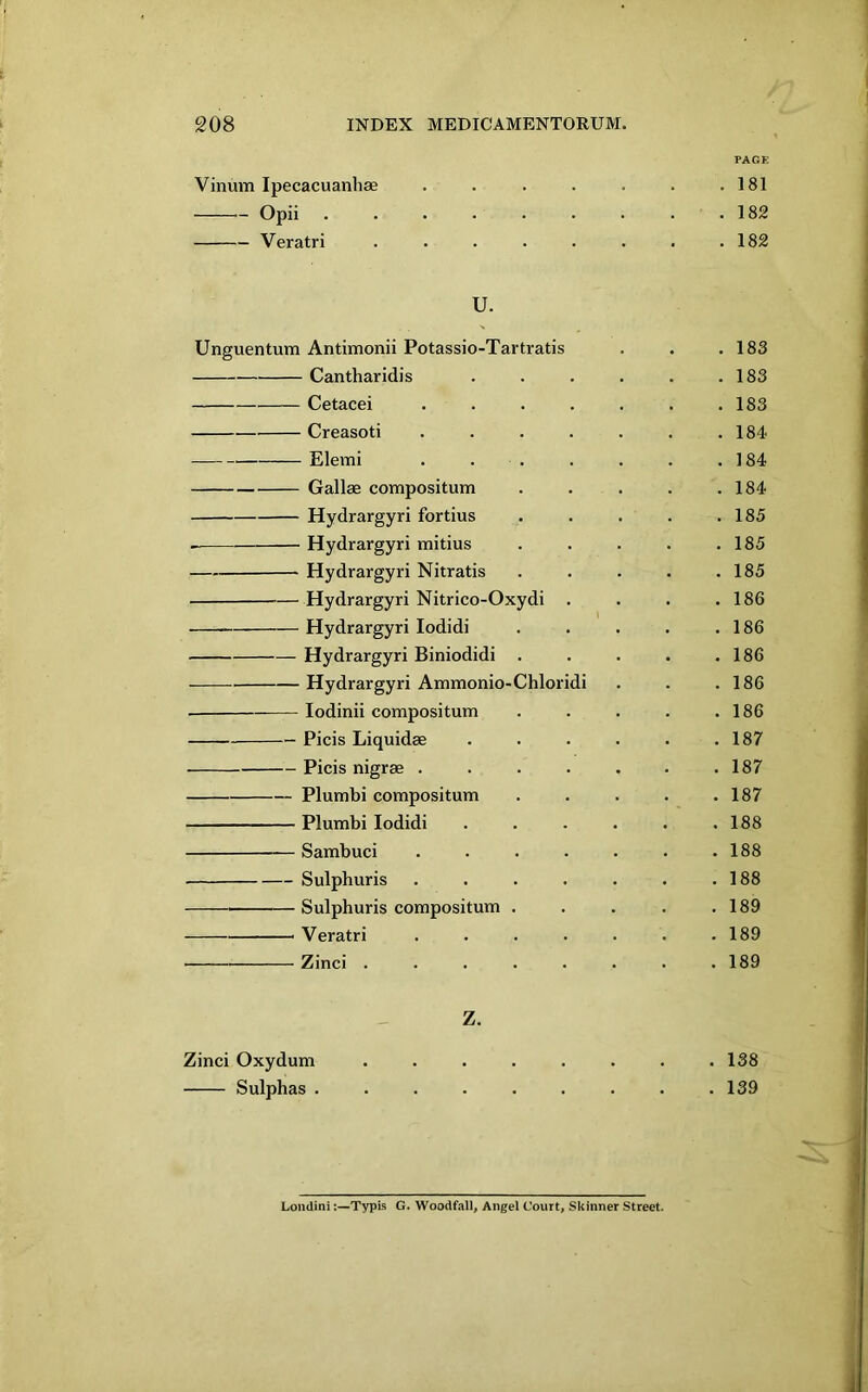 PAGK Vinum Ipecacuanhse .... . 181 Opii ...... Veratri ..... • . 182 U. Unguentum Antimonii Potassio-Tartratis . 183 Cantharidis . 183 Cetacei . . . 183 Creasoti .... . 184 Elemi . . . . 184 Gallae compositum . 184 Hydrargyri fortius . 185 Hydrargyri mitius . 185 Hydrargyri Nitratis . 185 — Hydrargyri Nitrico-Oxydi . . 186 Hydrargyri lodidi . 186 Hydrargyri Biniodidi . . 186 Hydrargyri Ammonio-Chloridi . 186 lodinii compositum . 186 Picis Liquidae . 187 Picis nigrae .... . 187 Plumbi compositum . 187 Plumbi lodidi . 188 Sambuci .... . 188 Sulphuris .... . 188 Sulphuris compositum . . 189 Veratri .... . 189 Zinci ..... . 189 z. Zinci Oxyduni . . • . . . . .138 Sulphas ......... 139 LondiniTypis G. Woodfall, Angel Court, Skinner Street.