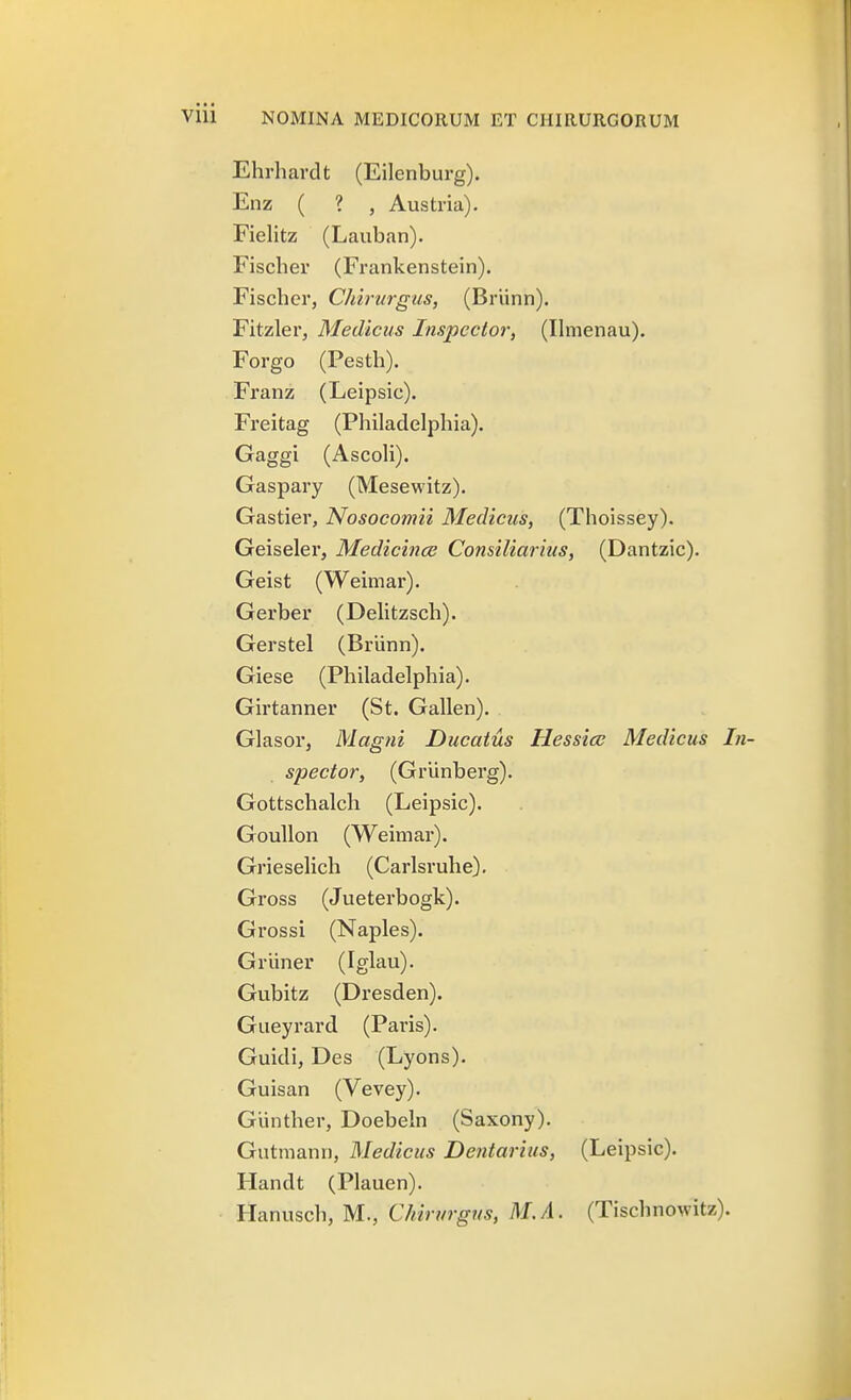 Ehrhardt (Eilenburg). Enz ( ? , Austria). Fiehtz (Lauban). Fischer (Frankenstein). Fischer, Chirurgus, (Briinn). Fitzler, Medicus Inspcctor, (Ihnenau). Forgo (Pesth). Franz (Leipsic). Freitag (Philadelphia). Gaggi (Ascoh). Gaspary (Mesewitz). Gastier, Nosocomii Medicus, (Thoissey). Geiseler, Medicince Consiliarius, (Dantzic). Geist (Weimar). Gerber (Dehtzsch). Gerstel (Brunn). Giese (Philadelphia). Girtanner (St. Gallen). Glasor, Magni Ducatus Hessice Medicus In- spector, (Griinberg). Gottschalch (Leipsic). Goullon (Weimar). Griesehch (Carlsruhe). Gross (Jueterbogk). Grossi (Naples). Griiner (Iglau). Gubitz (Dresden). Gueyrard (Paris). Guidi, Des (Lyons). Guisan (Vevey). Giinther, Doebeln (Saxony). Gutmann, Medicus Dentarius, (Leipsic). Handt (Plauen). Hanusch, M., Chirurgns, M./l. (Tischnowitz).