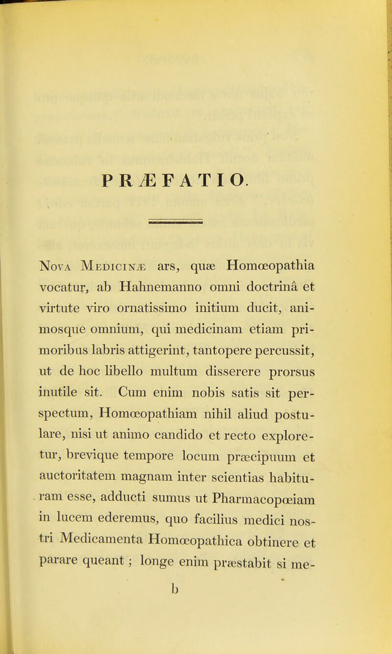 P R iE F A T I O. NovA MEDici^fiE ars, quee Homoeopathia vocatur, ab Hahnemanno omni doctrina et virtute viro ornatissimo initium ducit, ani- mosque omnium, qui medicinam etiam pri- moribus labris attigerint, tantopere percussit, ut de hoc Hbello multum disserere prorsus inutile sit. Cum enim nobis satis sit per- spectum, Homoeopathiam nihil aliud postu- lare, nisi ut animo candido et recto explore- tur, brevique tempore locum praecipuum et auctoritatem magnam inter scientias habitu- . ram esse, adducti sumus ut Pharmacopceiam in lucem ederemus, quo faciUus medici nos- tri Medicamenta Homoeopathica obtinere et parare queant; longe enim prtestabit si me- b