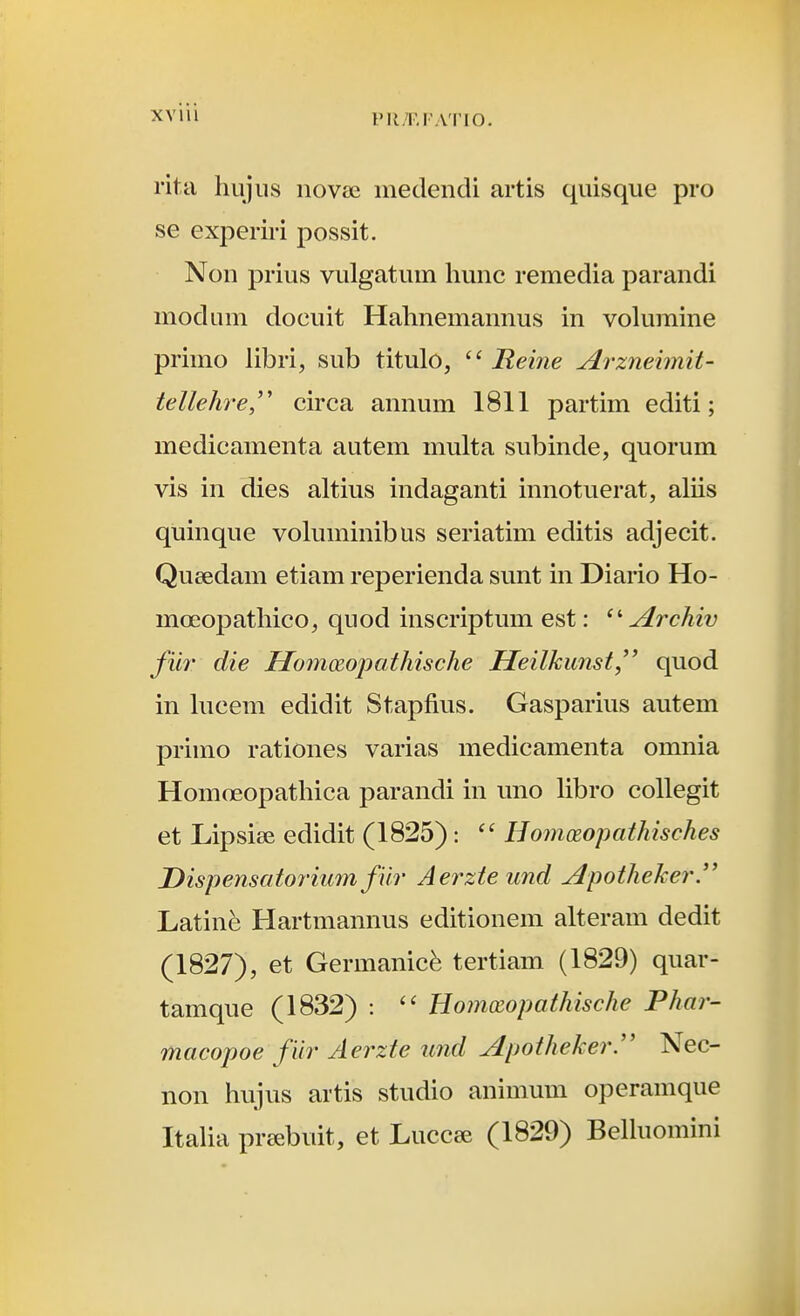 PIl/F.FATIO. rita hiijus novse inedendi artis quisque pro se experiri possit. Non prius vulgatum hunc remedia parandi modum docuit Hahnemannus in vohunine primo libri, sub titulo, Reine Arzneimit- tellehre'' circa annum 1811 partim editi; medicamenta autem multa subinde, quorum vis in dies altius indaganti innotuerat, aliis quinque voluminibus seriatim editis adjecit. Qucedam etiam reperienda sunt in Diario Ho- moeopathico, quod inscriptum est: Archiv filr die Homoioi^athische Heilkunst^^ quod in hicem edidit Stapfius. Gasparius autem primo rationes varias medicamenta omnia Homoeopathica parandi in uno libro collegit et Lipsise edidit (1825): Hom(Eopathisches Dispensatoriu7n fUr Aerzteund Apotheker. Latinfe Hartmannus editionem alteram dedit (1827), et Germanicfe tertiam (1829) quar- tamque (1832) :  Hommpathische Phar- macopoe fiir Aerzte und Apotheker'' Nec- non hujus artis studio animum operamque Itaha pr^ebuit, et Luccee (1829) Belluomini