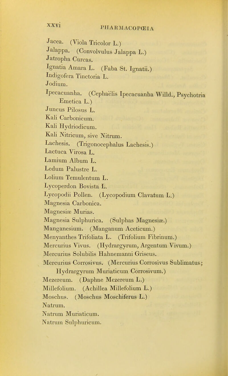 P1IARMAC0P(E[A Jacea. (Viola Tricolor L.) Jalappa. (Convolvulus Jalappa L.) Jatropha Curcas. Ignatia Amara L. (Faba St. Ignatii.) Indigofera Tinctoria L. Jodium. Ipecacuanha. (Cephaelis Ipecacuanha Willd., Psychotria Emetica L.) Juncus Pilosus L. Kali Carbonicum. Kali Hydriodicum. Kali Nitricum, sive Nitrum. Lachesis. (Trigonocephalus Lachesis.) Lactuca Virosa L. Lamium Album L. Ledum Palustre L. Lolium Temulentum L. Lycoperdon Bovista L. Lycopodii Pollen. (Lycopodium Clavatum L.) Magnesia Carbonica. Magnesiae Murias. Magnesia Sulphurica. (Sulphas Magnesiae.) Manganesium. (Manganum Aceticum.) Menyanthes Trifoliata L. (Trifolium Fibrinum.) Mercurius Vivus. (Hydrargyrum, Argentum Vivum.) Mercurius Solubilis Hahnemanni Griseus. Mercurius Corrosivus. (Mercurius Corrosivus Sublimatus; Hydrargyrum Muriaticum Corrosivum.) Mezereum. (Daphne Mezereum L.) Millefolium. (Achillea Millefolium L.) Moschus. (Moschus Moschiferus L.) Natrum. Natrum Muriaticum. Natrum Sulphuricum.